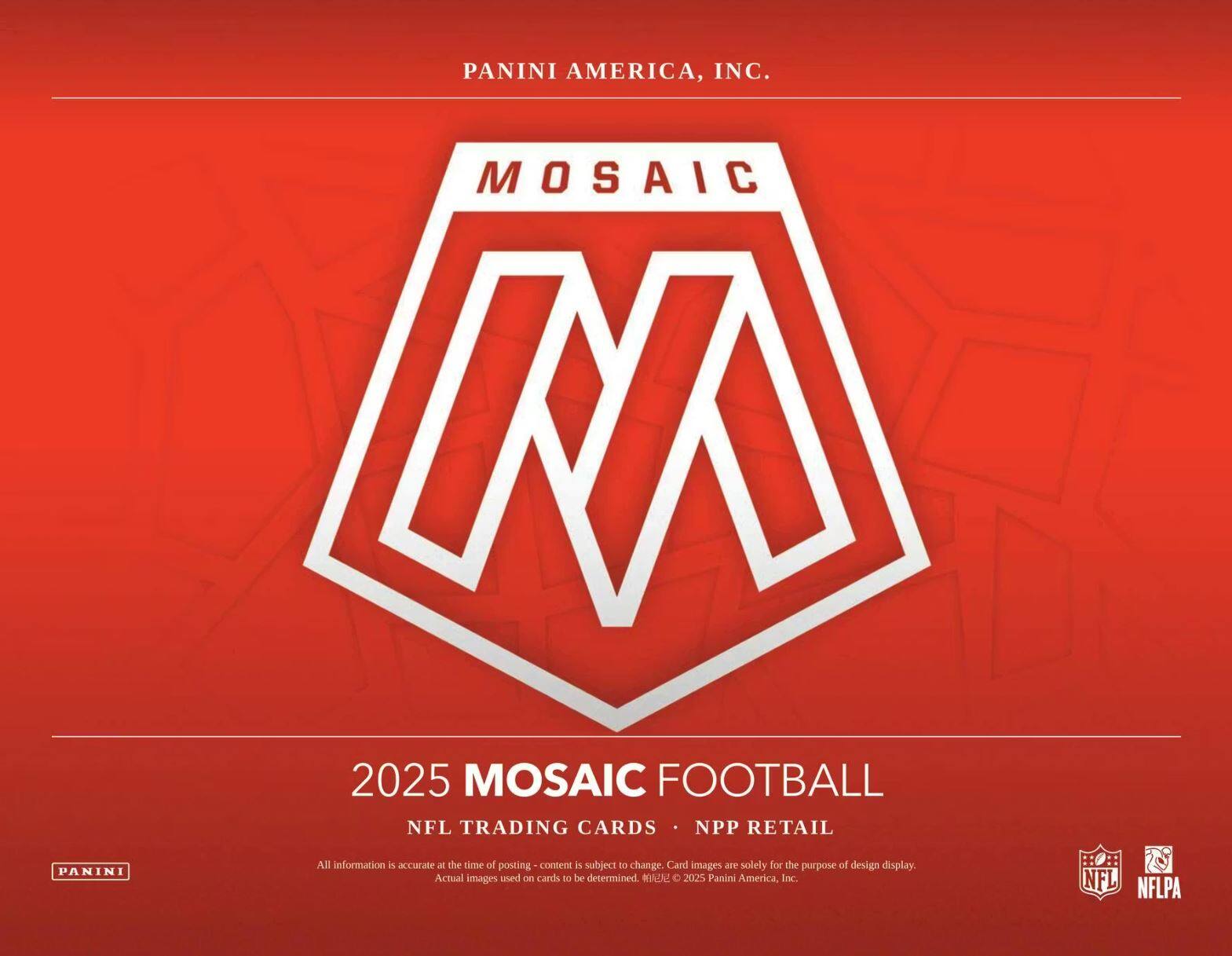 PANINI AMERICA, INC.  
MOSAIC M 2025  
MOSAIC FOOTBALL  
NFL TRADING CARDS  
NPP RETAIL  

All information is accurate at the time of posting. Content is subject to change. Card images are solely for the purpose of design display. Actual images used on cards to be determined.  

© 2025 Panini America, Inc.  
NFL  
NFLPA