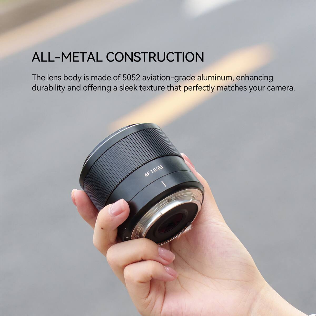 ALL-METAL CONSTRUCTION

The lens body is made of 5052 aviation-grade aluminum, enhancing durability and offering a sleek texture that perfectly matches your camera.

AF 1.8/23