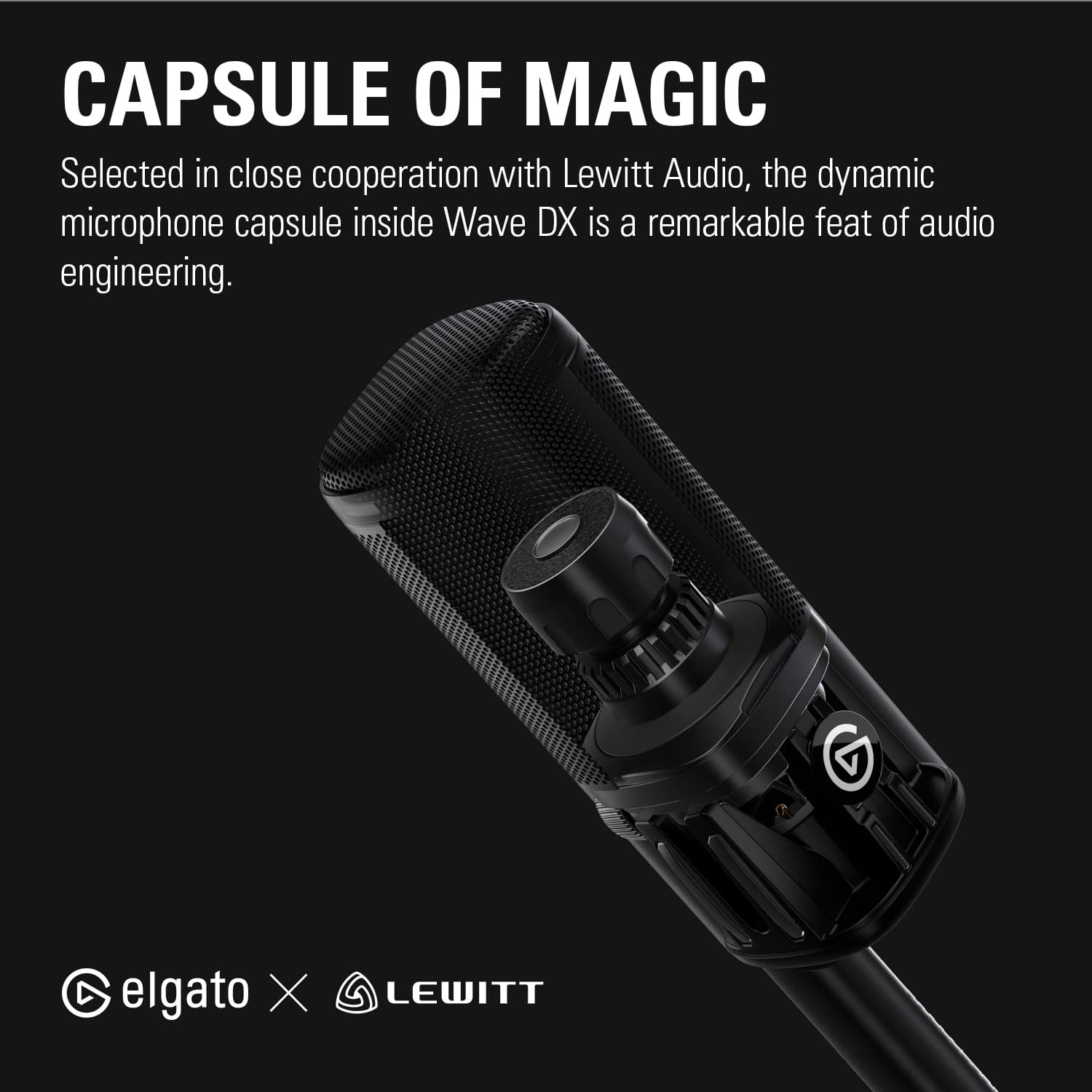 CAPSULE OF MAGIC Selected in close cooperation with Lewitt Audio, the dynamic microphone capsule inside Wave DX is a remarkable feat of audio engineering. elgato X LEWITT