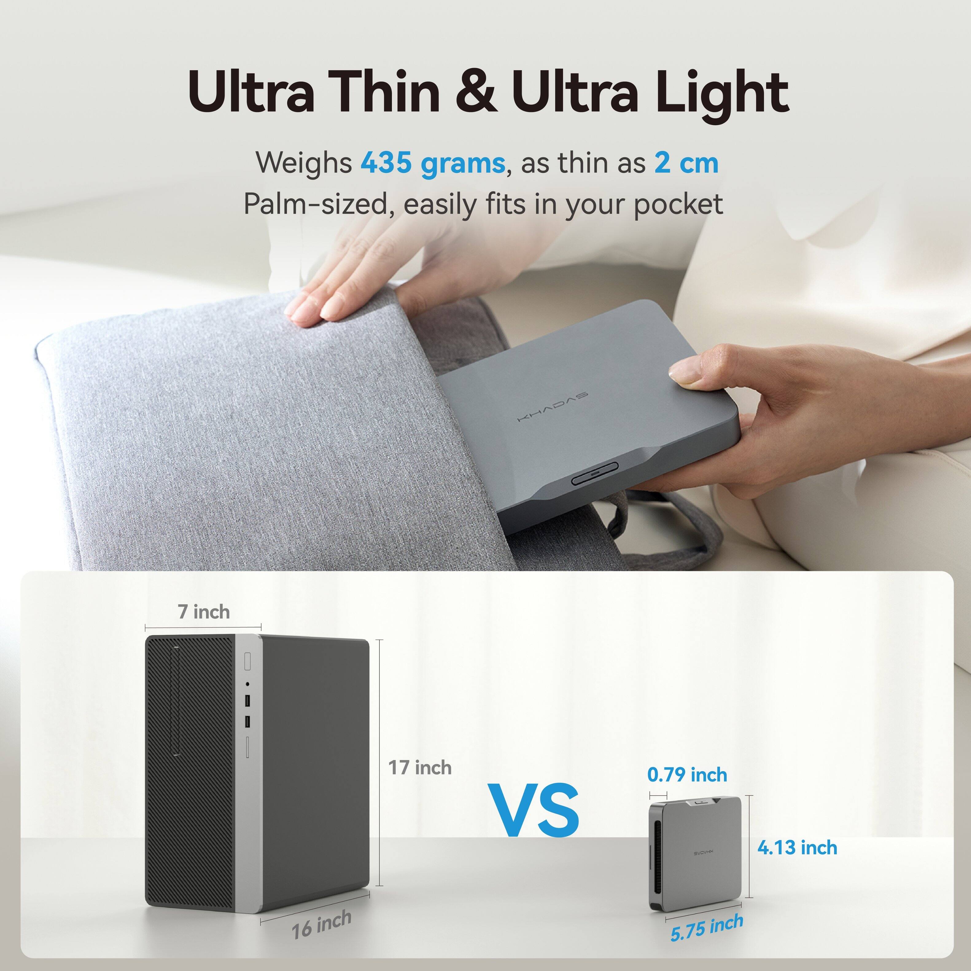 Ultra Thin & Ultra Light  
Weighs 435 grams, as thin as 2 cm  
Palm-sized, easily fits in your pocket  

KHADAS  
7 inch  
17 inch VS  
0.79 inch  
4.13 inch  
16 inch  
5.75 inch