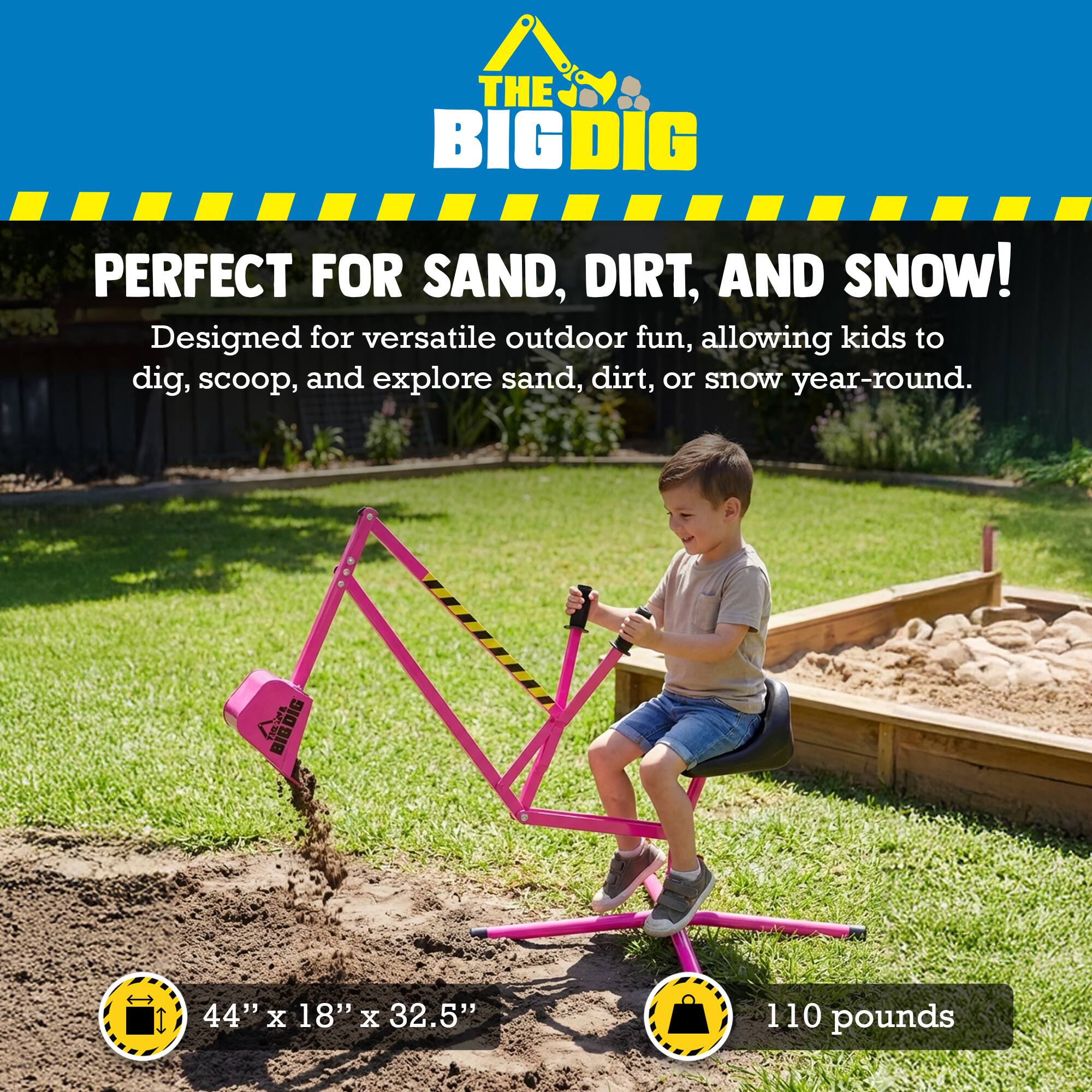 THE BIG DIG PERFECT FOR SAND, DIRT, AND SNOW!  
Designed for versatile outdoor fun, allowing kids to dig, scoop, and explore sand, dirt, or snow year-round.  
BIG DIG  
44" X 18" X 32.5"  
110 pounds