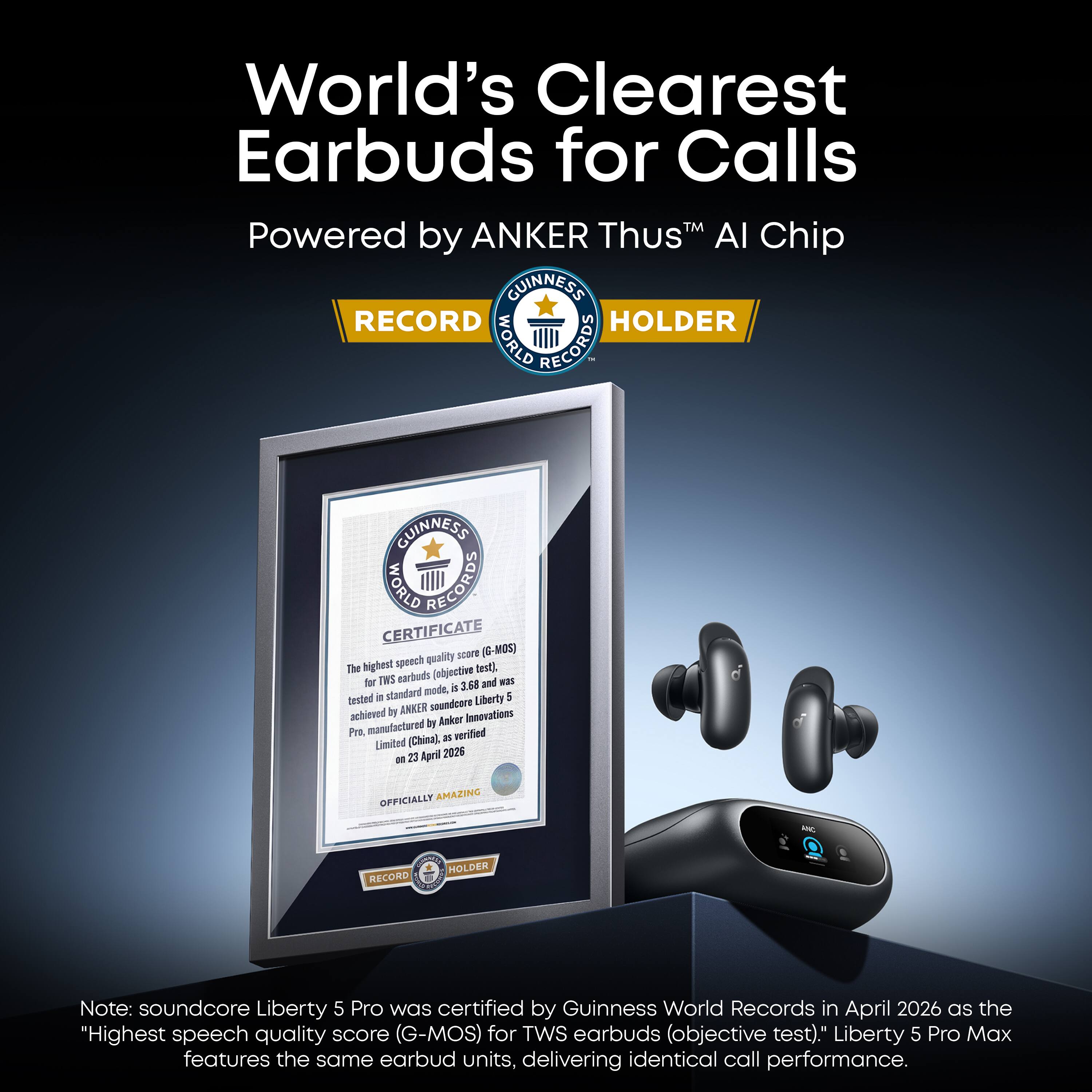 World's Clearest Earbuds for Calls Powered by ANKER Thus AI Chip GUINNESS RECORD HOLDER WORLD RECORDS

GUINNESS CERTIFICATE WORLD RECORDS quality score (G-MOS) The highest speech test), for TWS earbuds (objective and was mode, is 3.68 tested in standard Liberty 5 by ANKER soundcore achieved Anker Innovations manufactured by Pro, as verified Limited (China), m 23 April 2026

OFFICIALLY AMAZING

HE
RECORD
HOLDER

Note: soundcore Liberty 5 Pro was certified by Guinness World Records in April 2026 as the "Highest speech quality score (G-MOS) for TWS earbuds (objective test)." Liberty 5 Pro Max features the same earbud units, delivering identical call performance.