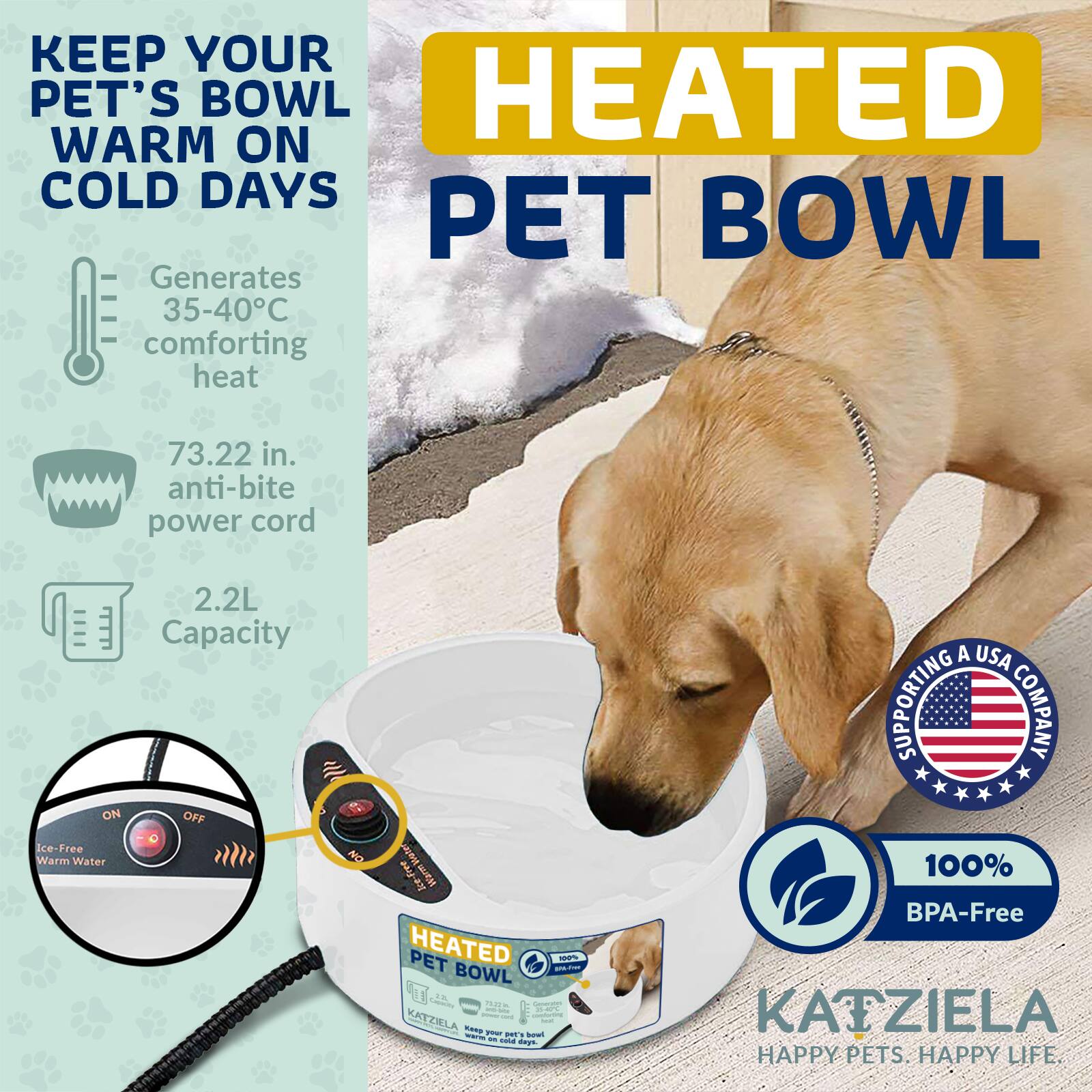 KEEP YOUR PET'S BOWL WARM ON COLD DAYS

HEATED PET BOWL

Generates 35-40°C comforting heat

73.22 in. anti-bite power cord

2.2L Capacity

ON OFF Ice-Free Warm Water

SUPPORTING A USA COMPANY

100% BPA-Free

KATZIELA

HAPPY PETS. HAPPY LIFE.