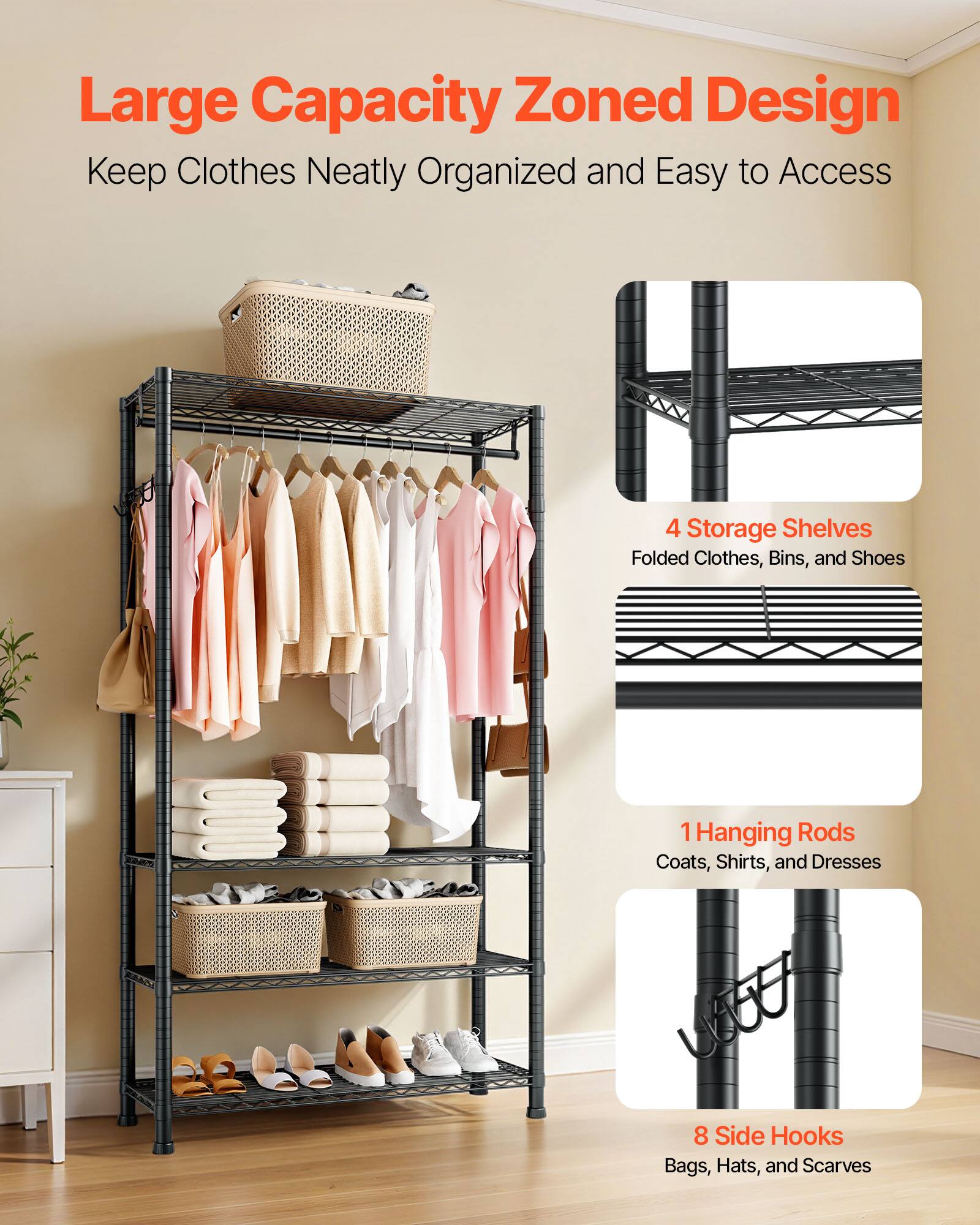 Large Capacity Zoned Design  
Keep Clothes Neatly Organized and Easy to Access  

4 Storage Shelves  
Folded Clothes, Bins, and Shoes  

1 Hanging Rods  
Coats, Shirts, and Dresses  

8 Side Hooks  
Bags, Hats, and Scarves