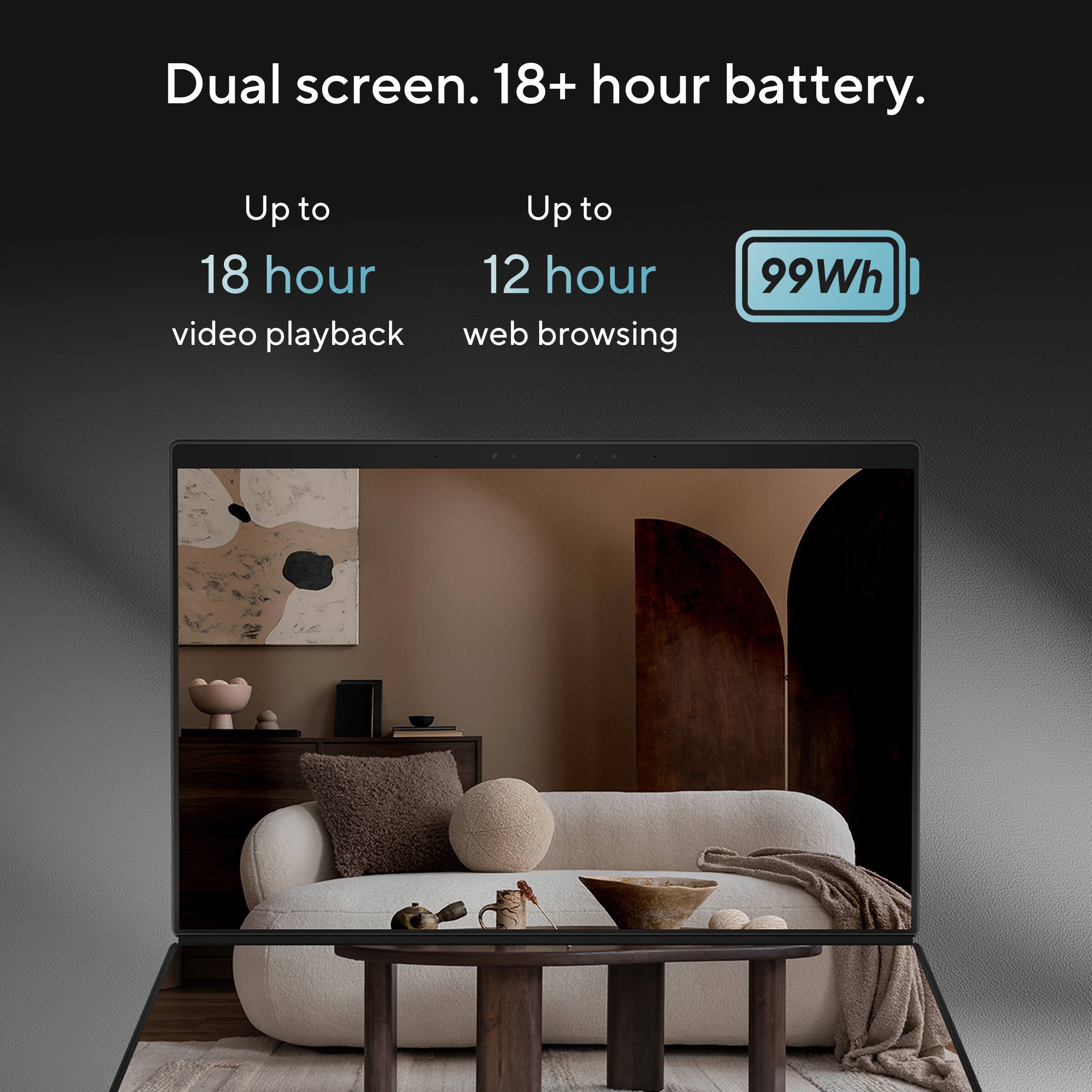 Dual screen. 18+ hour battery.

Up to 18 hour video playback

Up to 12 hour web browsing

99Wh