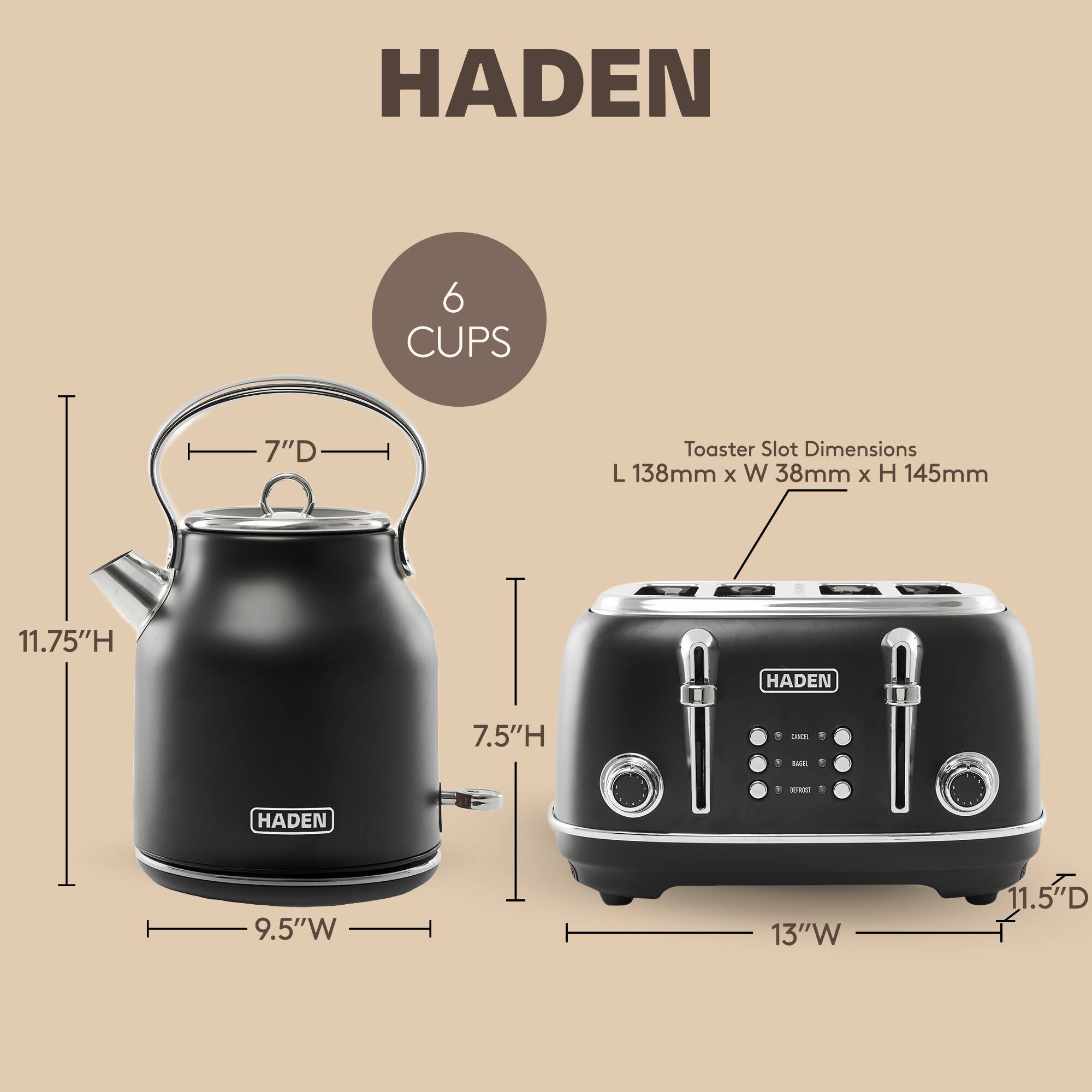 HADEN 6 CUPS 7"D Toaster Slot Dimensions L 138mm x W 38mm x H 145mm 11.75"H HADEN 7.5"H - - - HADEN 9.5"W 13"W 11.5"D