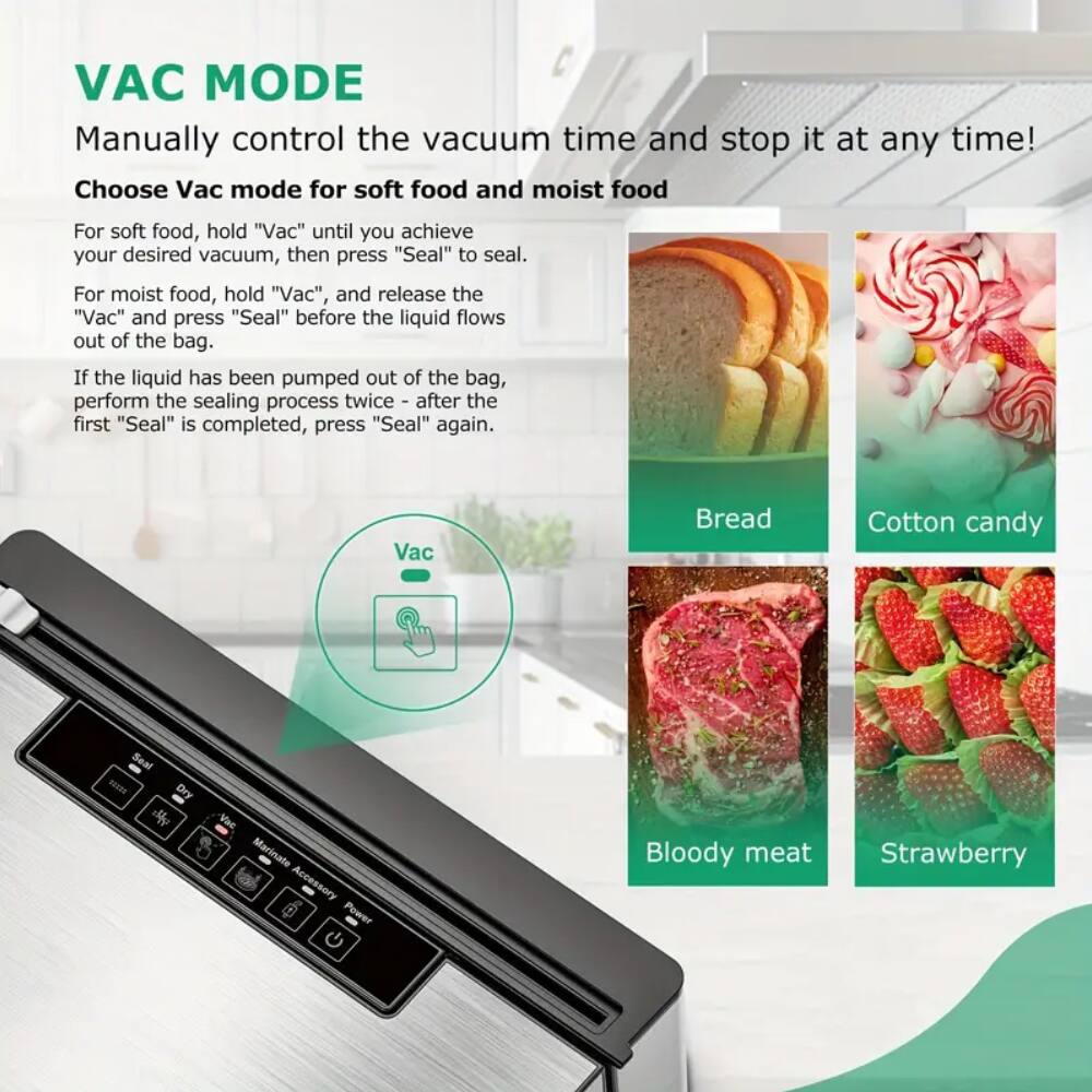 VAC MODE Manually control the vacuum time and stop it at any time! Choose Vac mode for soft food and moist food For soft food, hold "Vac" until you achieve your desired vacuum, then press "Seal" to seal. For moist food, hold "Vac", and release the "Vac" and press "Seal" before the liquid flows out of the bag. If the liquid has been pumped out of the bag, perform the sealing process twice - after the first "Seal" is completed, press "Seal" again. Vac Bread Cotton candy Seal R Dry Marinate Accessory Power - Bloody meat Strawberry