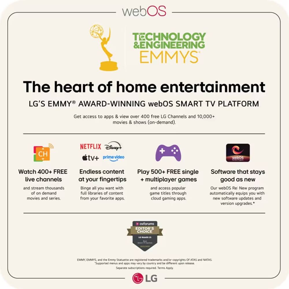 webOS TECHNOLOGY & ENGINEERING EMMYS

The heart of home entertainment

LG'S EMMY AWARD-WINNING webOS SMART TV PLATFORM

Get access to apps & view over 400 free LG Channels and 10,000+ movies & shows (on-demand).

- Watch 400+ FREE live channels and stream thousands of on-demand movies and series.
- Endless content at your fingertips: Binge all you want with full libraries of content from your favorite apps.
- Play 500+ FREE single multiplayer games and access popular game titles through cloud gaming apps.
- Software that stays good as new: Our webOS Re: New program automatically equips you with new software updates and version upgrades.

* Supported menus and apps may vary by country and be different upon release. Separate subscriptions required. Terms Apply.

LG

EMMY, EMMYS, and the Emmy Statuette are registered trademarks and/or copyrights of ATAS and NATAS.