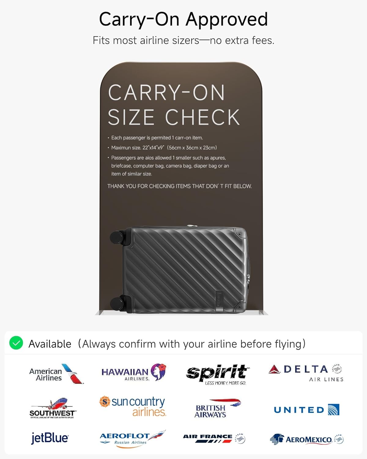 Carry-On Approved  
Fits most airline sizes—no extra fees.

CARRY-ON SIZE CHECK  
- Each passenger is permitted 1 carry-on item.  
- Maximum size: 22"x14"x9" (56cm x 36cm x 23cm)  
- Passengers are also allowed 1 smaller such as apures, briefcase, computer bag, camera bag, diaper bag or an item of similar size.  

THANK YOU FOR CHECKING ITEMS THAT DON’T FIT BELOW.

Available (Always confirm with your airline before flying)  
- American Airlines  
- HAWAIIAN AIRLINES  
- Spirit Airlines  
- DELTA AIR LINES  
- SOUTHWEST  
- sun country airlines  
- BRITISH AIRWAYS  
- UNITED  
- jetBlue  
- AEROFLOT Russian Airlines  
- AIR FRANCE  
- AEROMEXICO