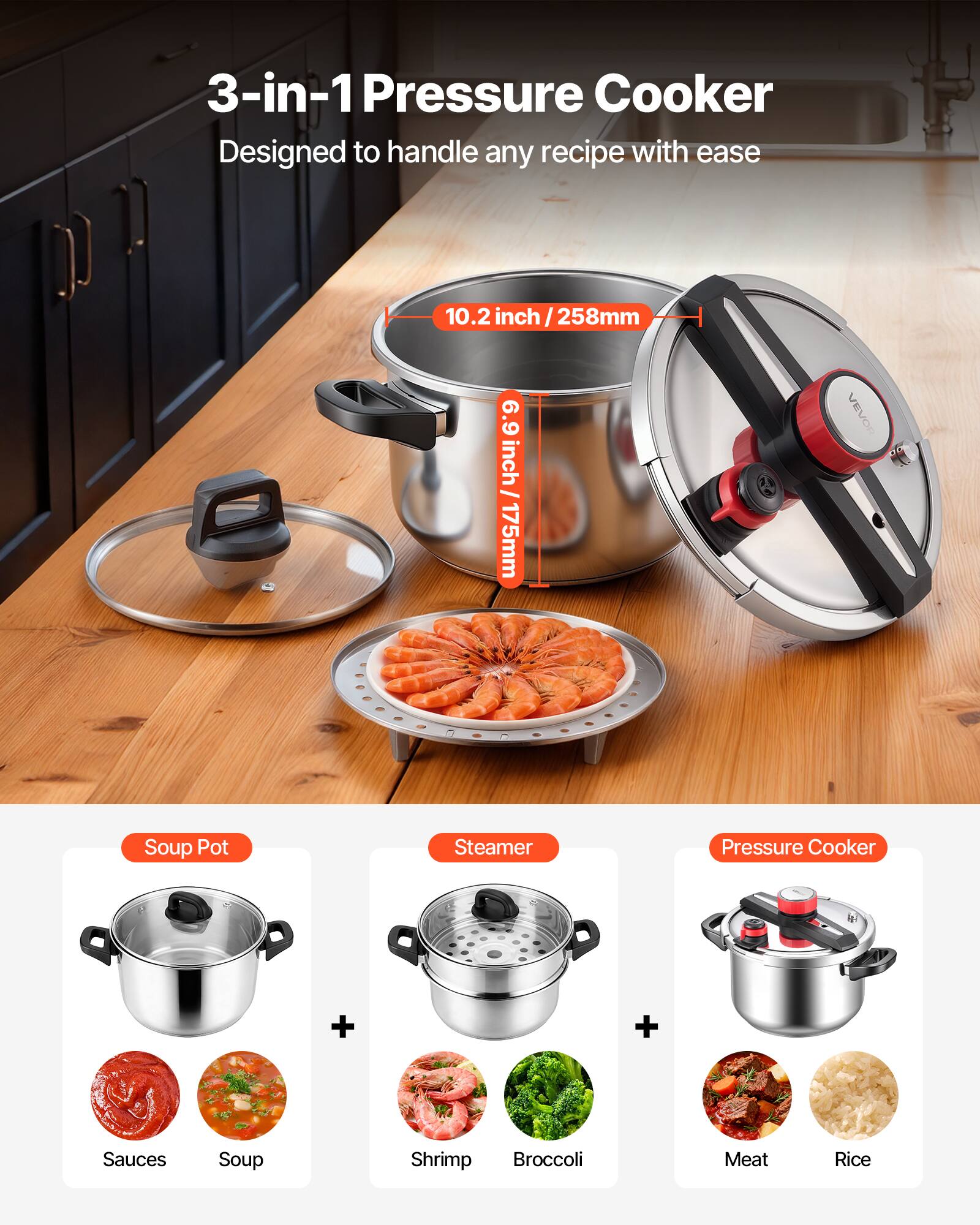 3-in-1 Pressure Cooker  
Designed to handle any recipe with ease  

10.2 inch / 258mm  
6.9 inch / 175mm  

VEVOR Soup Pot Steamer Pressure Cooker  

Soup Pot  
+ Sauces  
+ Soup  

Steamer  
+ Shrimp  
+ Broccoli  

Pressure Cooker  
+ Meat  
+ Rice