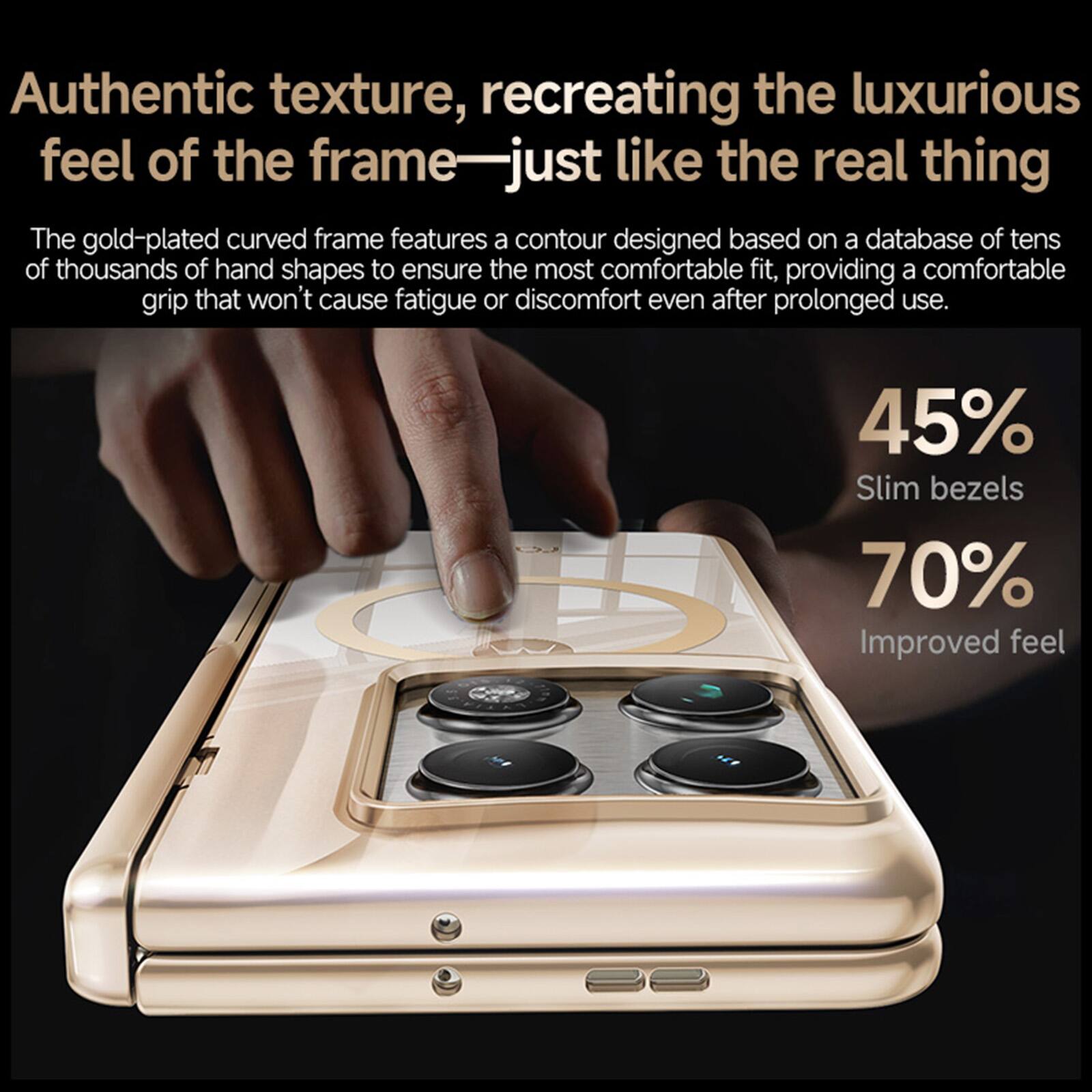 Authentic texture, recreating the luxurious feel of the frame—just like the real thing

The gold-plated curved frame features a contour designed based on a database of tens of thousands of hand shapes to ensure the most comfortable fit, providing a comfortable grip that won't cause fatigue or discomfort even after prolonged use.

45% Slim bezels
70% Improved feel