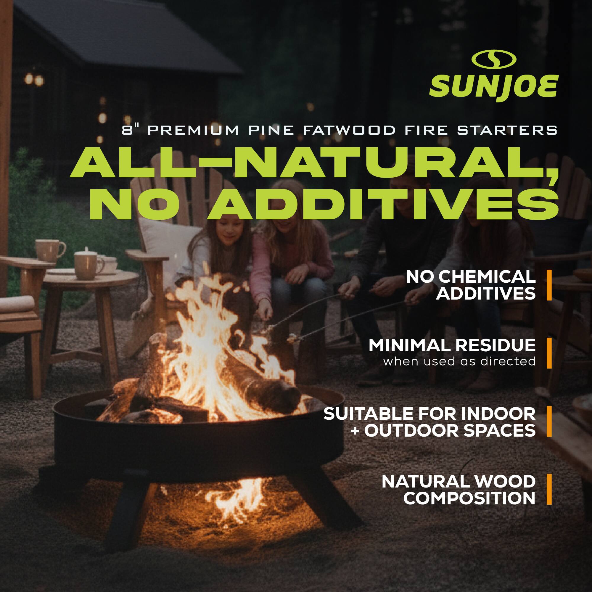 SUNJOE  
8" PREMIUM PINE FATWOOD FIRE STARTERS  
ALL-NATURAL, NO ADDITIVES  
NO CHEMICAL ADDITIVES  
MINIMAL RESIDUE when used as directed  
SUITABLE FOR INDOOR + OUTDOOR SPACES  
NATURAL WOOD COMPOSITION