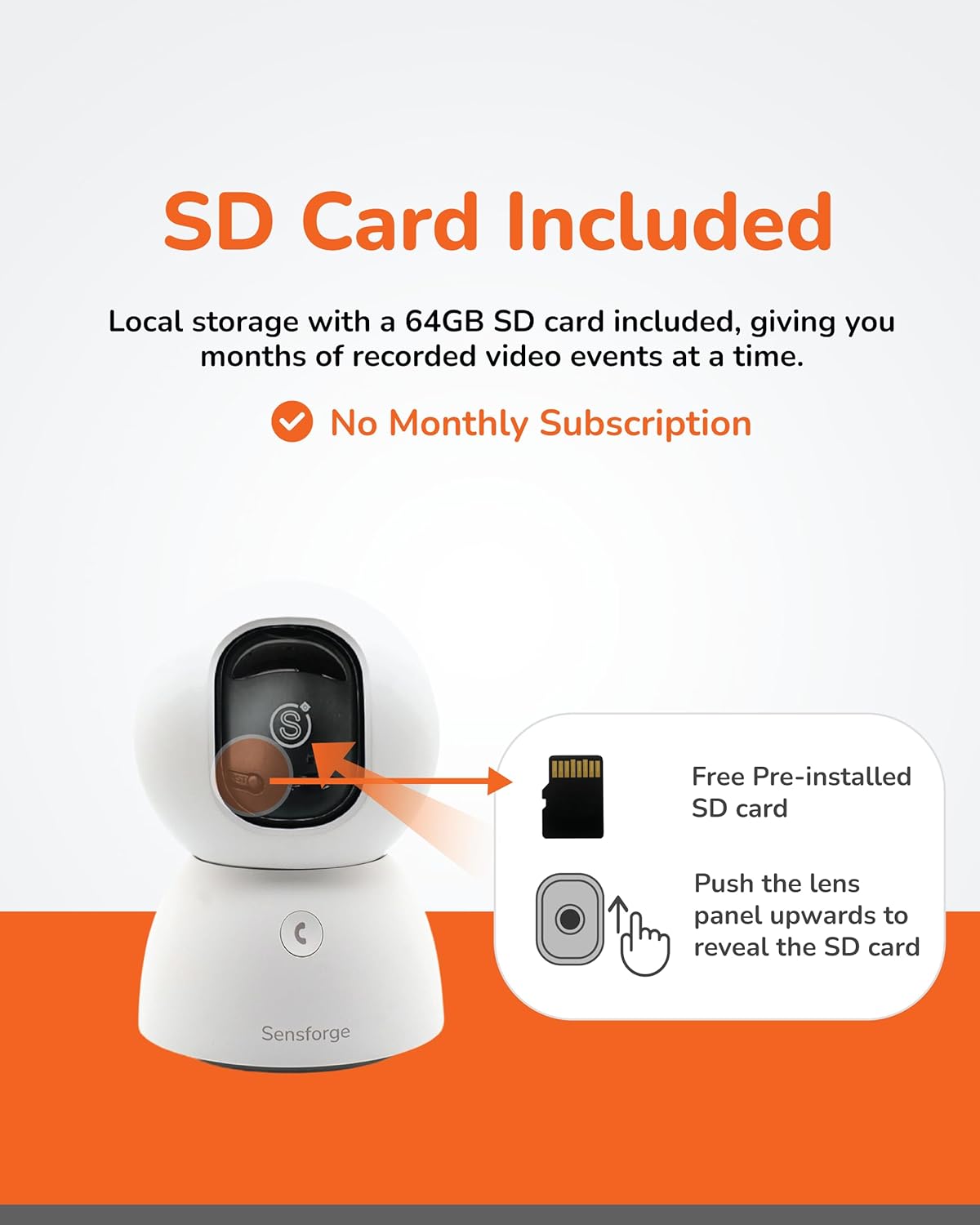 SD Card Included

Local storage with a 64GB SD card included, giving you months of recorded video events at a time.

- No Monthly Subscription

Free Pre-installed SD card

Push the lens panel upwards to reveal the SD card

Sensforge