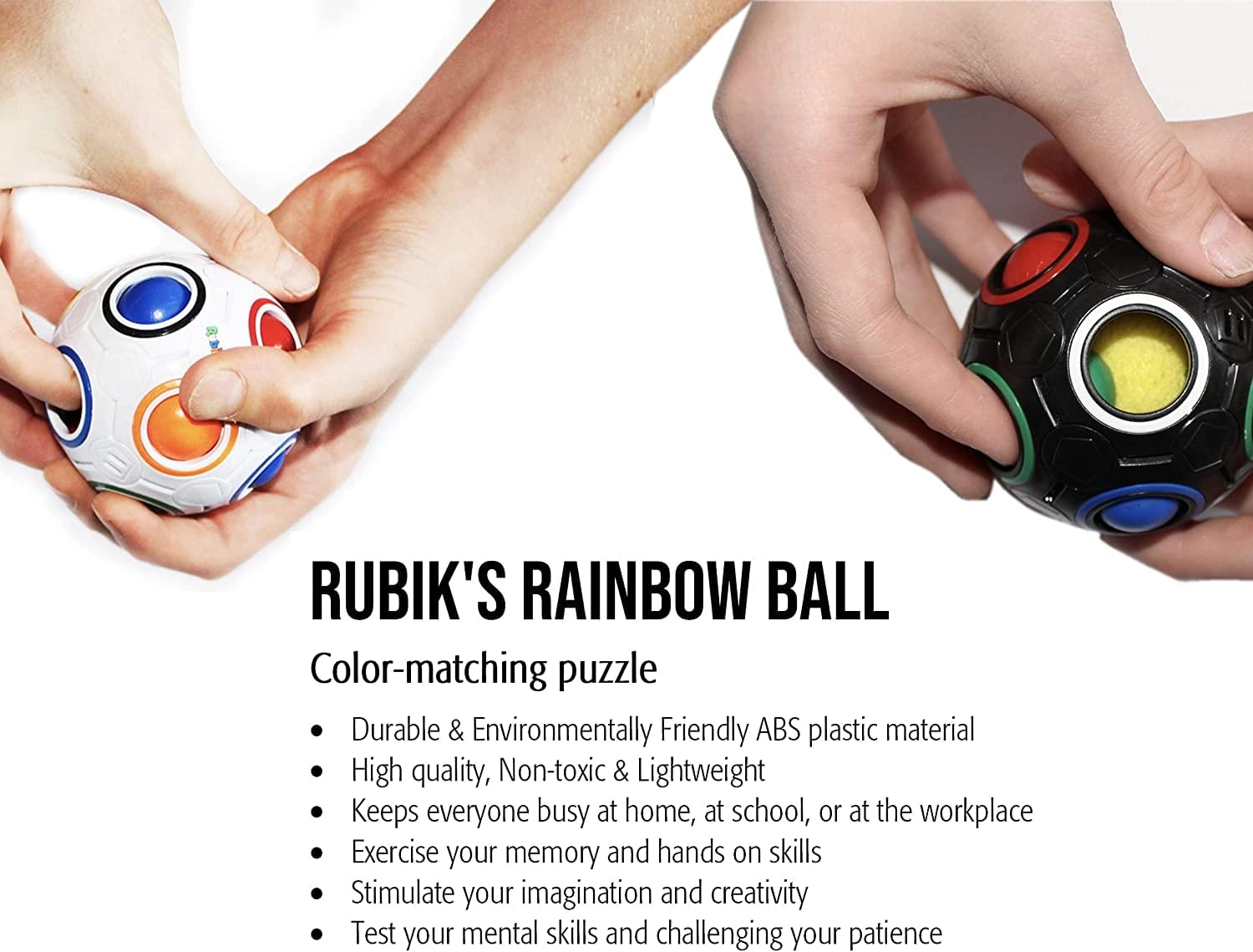 RUBIK'S RAINBOW BALL

Color-matching puzzle

- Durable & Environmentally Friendly ABS plastic material
- High quality, Non-toxic & Lightweight
- Keeps everyone busy at home, at school, or at the workplace
- Exercise your memory and hands on skills
- Stimulate your imagination and creativity
- Test your mental skills and challenging your patience
