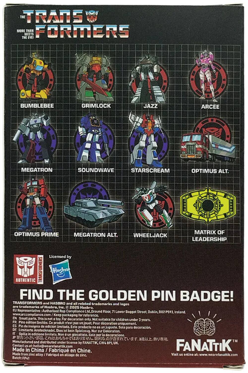 **The Transformers**

More than meets the eye!

- Bumblebee
- Grimlock
- Jazz
- Arcee
- Megatron
- Soundwave
- Starscream
- Optimus Prime
- Megatron Alt.
- Wheeljack
- Matrix of Leadership

Licensed by Authentic Transformers Hasbro

Find the Golden Pin Badge!

Transformers and Hasbro and all related trademarks and logos are trademarks of Hasbro, Inc. © 2025 Hasbro.

EU Representative: Authorized Rop Compliance Ltd. Ground Floor, 71 Lower Street, Baggot, Dublin D02 P593, Ireland. www.arccompliance.com

Keep packaging for reference.

EN: Small parts. This is not a toy. For decoration only. Not suitable for children under 3 years.

FR: Pins d'édition limitée. Ce produit n'est pas un jouet. Pour la décoration uniquement.

ES: Pin de insignia de edición limitada. Este producto no es un juguete. Sólo para decoración.

DE: Limitierte Anstecknadel. Dies ist kein Spielzeug. Nur zur Dekoration.

IT: Spilla in edizione limitata. Non è un giocattolo