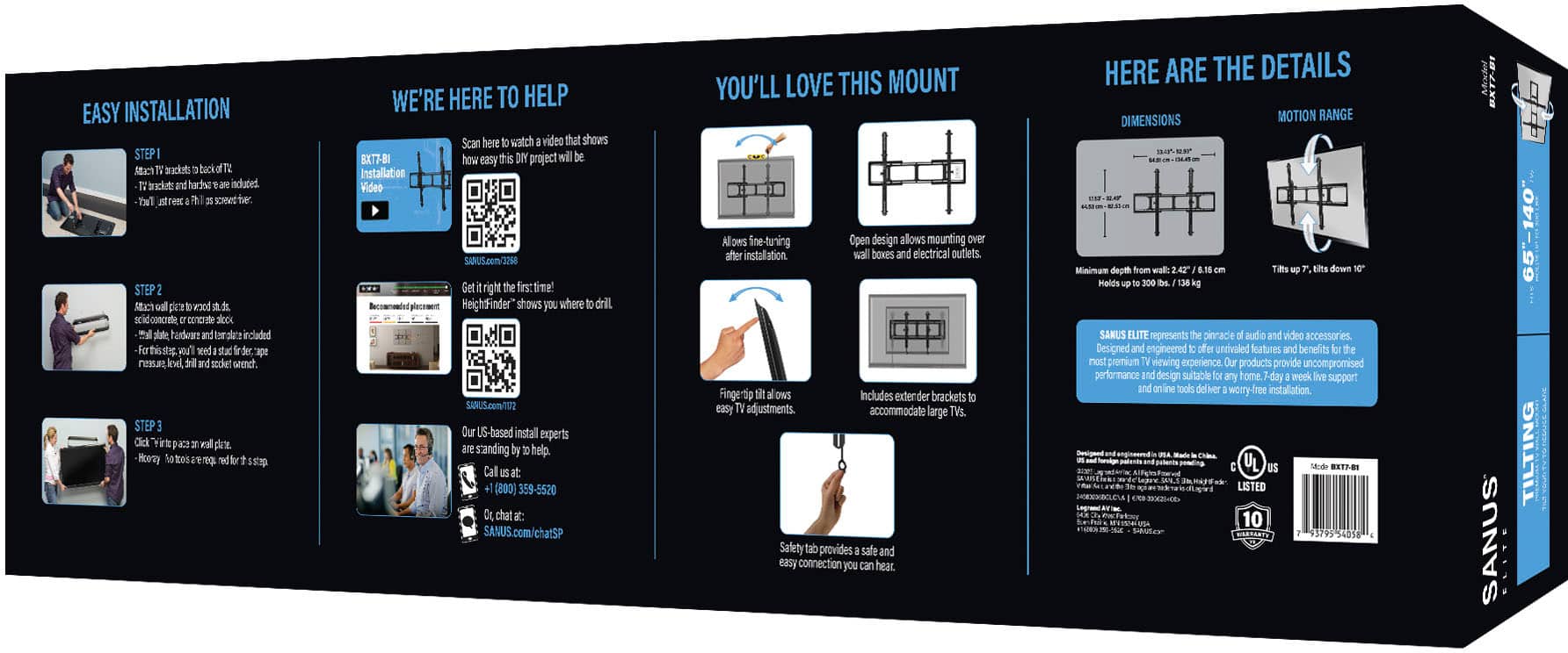 Here is the corrected text grouped by topic:
1. Easy Installation:
- Easy installation steps are included
- Watch the video that shows how easy this DIY project will be
- Our US-based install experts are standing by to help
- Call (800) 359-5520 or chat at SANUS.com/chat
2. Product Details:
- Dimensions and motion range are provided
- The heightfinder shows you where to drill
- SANUS.com/102 is the website to get right the first time
3. Installation Tips:
- Open design allows mounting over after installation wall boxes and electrical outlets
- Fingertip On/Off provides easy access to power
- Includes extended brackets for fine-tuning
- Safety tab provides a safe and secure connection you can hear
- Minimum depth from wall is 2.42 inches
- Holds up to 80 lbs.
4. SANUS Elite:
- SANUS Elite represents the pinnacle of audio and video accessories
- Designed and engineered in the USA
- Includes a 10-year warranty
- SANUS.com is the website to visit for more information