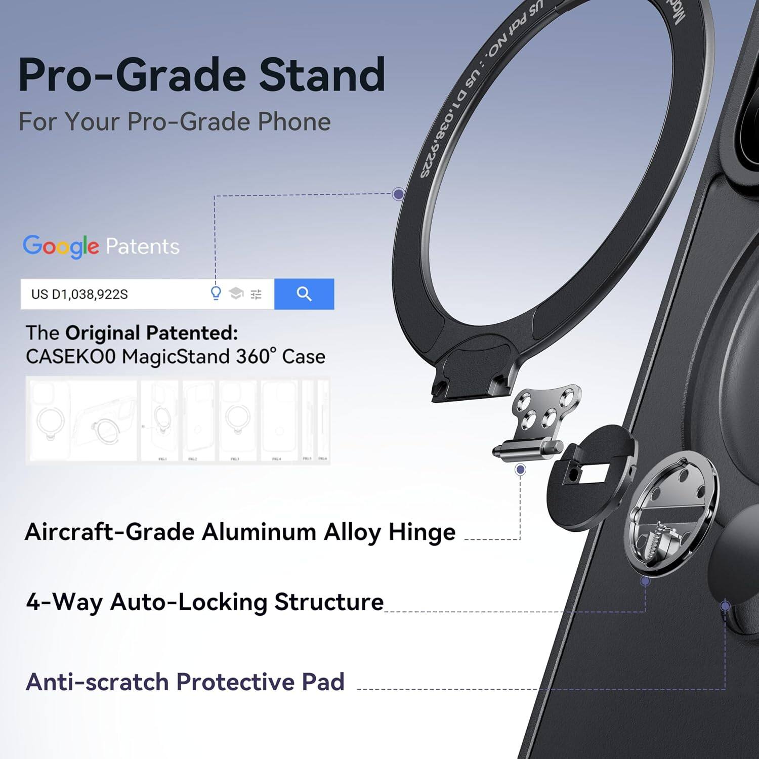US Pat 1/4 NO. Pro-Grade Stand US For Your Pro-Grade Phone D1,038,922S Google Patents US D1,038,922S

The Original Patented: CASEK00 MagicStand 360° Case

Aircraft-Grade Aluminum Alloy Hinge

4-Way Auto-Locking Structure

Anti-scratch Protective Pad