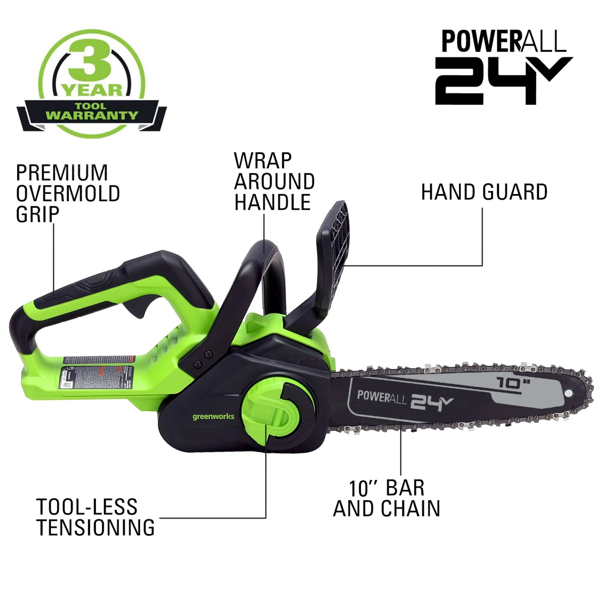 3 YEAR TOOL WARRANTY  
POWERALL 24Y  
PREMIUM OVERMOLD GRIP  
WRAP AROUND HANDLE  
HAND GUARD  
TOOL-LESS TENSIONING  
10" BAR AND CHAIN  
greenworks