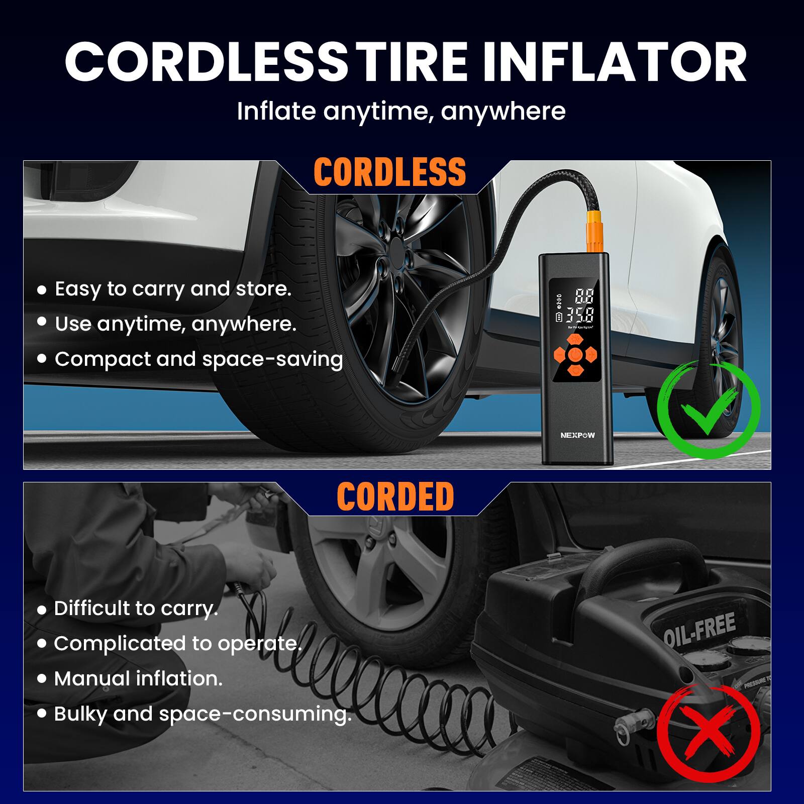 CORDLESS TIRE INFLATOR  
Inflate anytime, anywhere  

CORDLESS  
- Easy to carry and store.  
- Use anytime, anywhere.  
- Compact and space-saving  

CORDED  
- Difficult to carry.  
- Complicated to operate.  
- Manual inflation.  
- Bulky and space-consuming.  

OIL-FREE