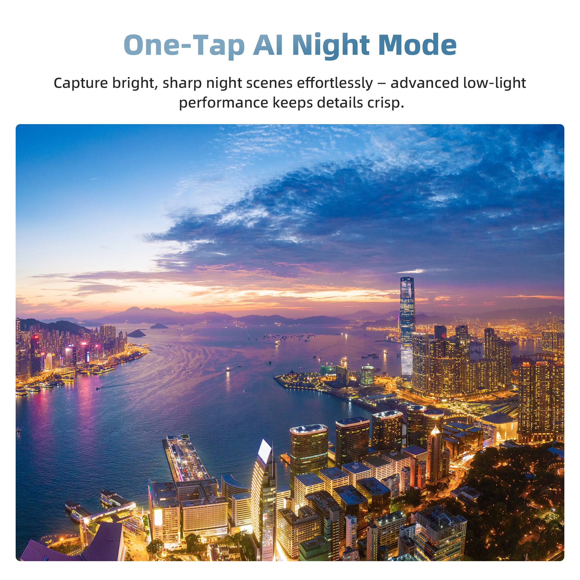 One-Tap AI Night Mode

Capture bright, sharp night scenes effortlessly - advanced low-light performance keeps details crisp.