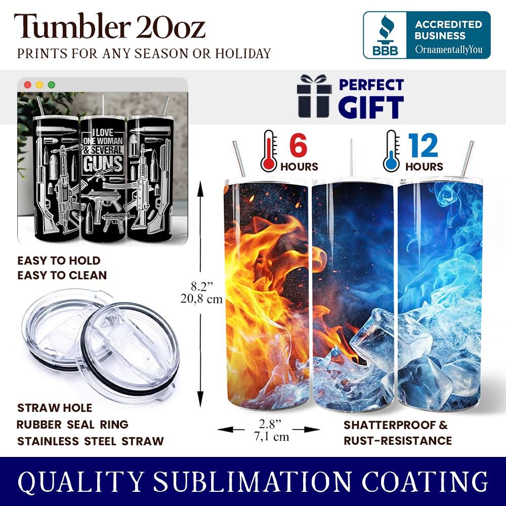 Tumbler 20oz  
PRINTS FOR ANY SEASON OR HOLIDAY  

ACCREDITED BUSINESS  
BBB  
OrnamentallyYou  

LOVE ONE WOMAN & SEVERAL GUNS  
PERFECT GIFT  

6 HOURS  
12 HOURS  

EASY TO HOLD  
EASY TO CLEAN  

8.2" (20.8 cm)  
STRAW HOLE  
RUBBER SEAL RING  
STAINLESS STEEL STRAW  
2.8" (7.1 cm)  

SHATTERPROOF & RUST-RESISTANCE  

QUALITY SUBLIMATION COATING