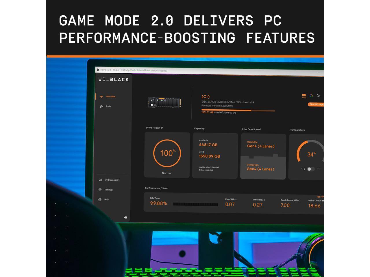 GAME MODE 2.0 DELIVERS PC PERFORMANCE-BOOSTING FEATURES

DASHBOARD
WD_BLACK Overview
WD_BLACK (C:) SN50X NVMe SSD
Heatsink
Firmware Version: E2E3STWO 1351.53
Used: 1351.57 GB of 2000.40 GB
Drive Health: 100% (Normal)
Capacity: 648.17 GB Available, 1350.89 GB Used
Interface Speed: Gen4 (4 Lanes)
Temperature: 34°C
Idle Time: 99.88%
Read MB/s: 0.07
Write MB/s: 0.27
Read Queue MB/s: 7.00
Write Queue MB/s: 18.66

My Devices (3)
Settings
Help

Performance / 3sec