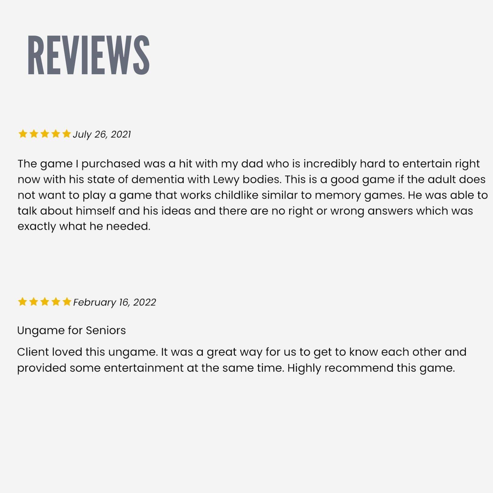 REVIEWS

July 26, 2021  
The game I purchased was a hit with my dad who is incredibly hard to entertain right now with his state of dementia with Lewy bodies. This is a good game if the adult does not want to play a game that works childlike similar to memory games. He was able to talk about himself and his ideas and there are no right or wrong answers which was exactly what he needed.

February 16, 2022  
Ungame for Seniors  
Client loved this ungame. It was a great way for us to get to know each other and provided some entertainment at the same time. Highly recommend this game.