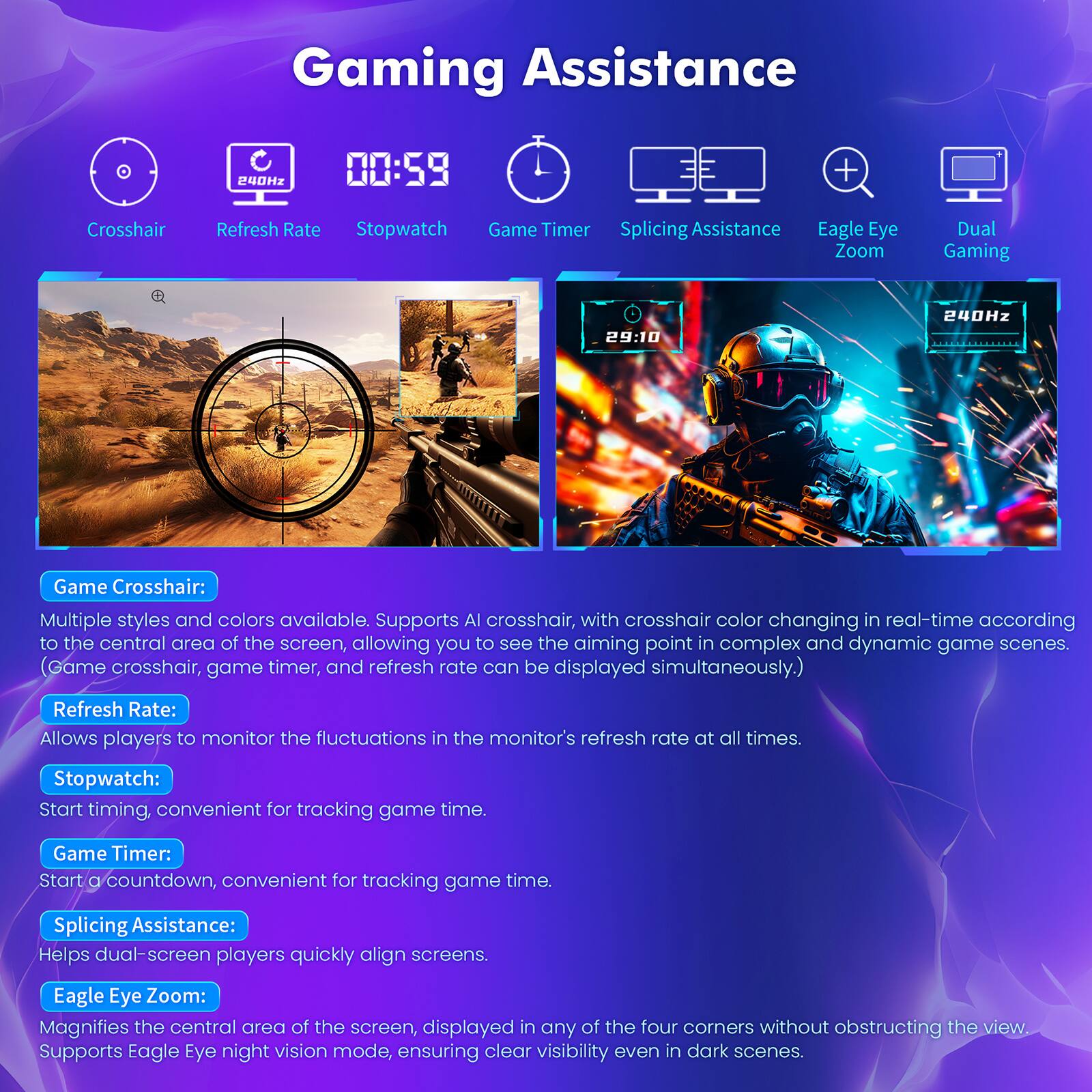 **Gaming Assistance**

- **Crosshair**: Multiple styles and colors available. Supports AI crosshair, with crosshair color changing in real-time according to the central area of the screen, allowing you to see the aiming point in complex and dynamic game scenes. (Game crosshair, game timer, and refresh rate can be displayed simultaneously.)

- **Refresh Rate**: Allows players to monitor the fluctuations in the monitor's refresh rate at all times.

- **Stopwatch**: Start timing, convenient for tracking game time.

- **Game Timer**: Start a countdown, convenient for tracking game time.

- **Splicing Assistance**: Helps dual-screen players quickly align screens.

- **Eagle Eye Zoom**: Magnifies the central area of the screen, displayed in any of the four corners without obstructing the view. Supports Eagle Eye night vision mode, ensuring clear visibility even in dark scenes.

- **Dual Gaming**: