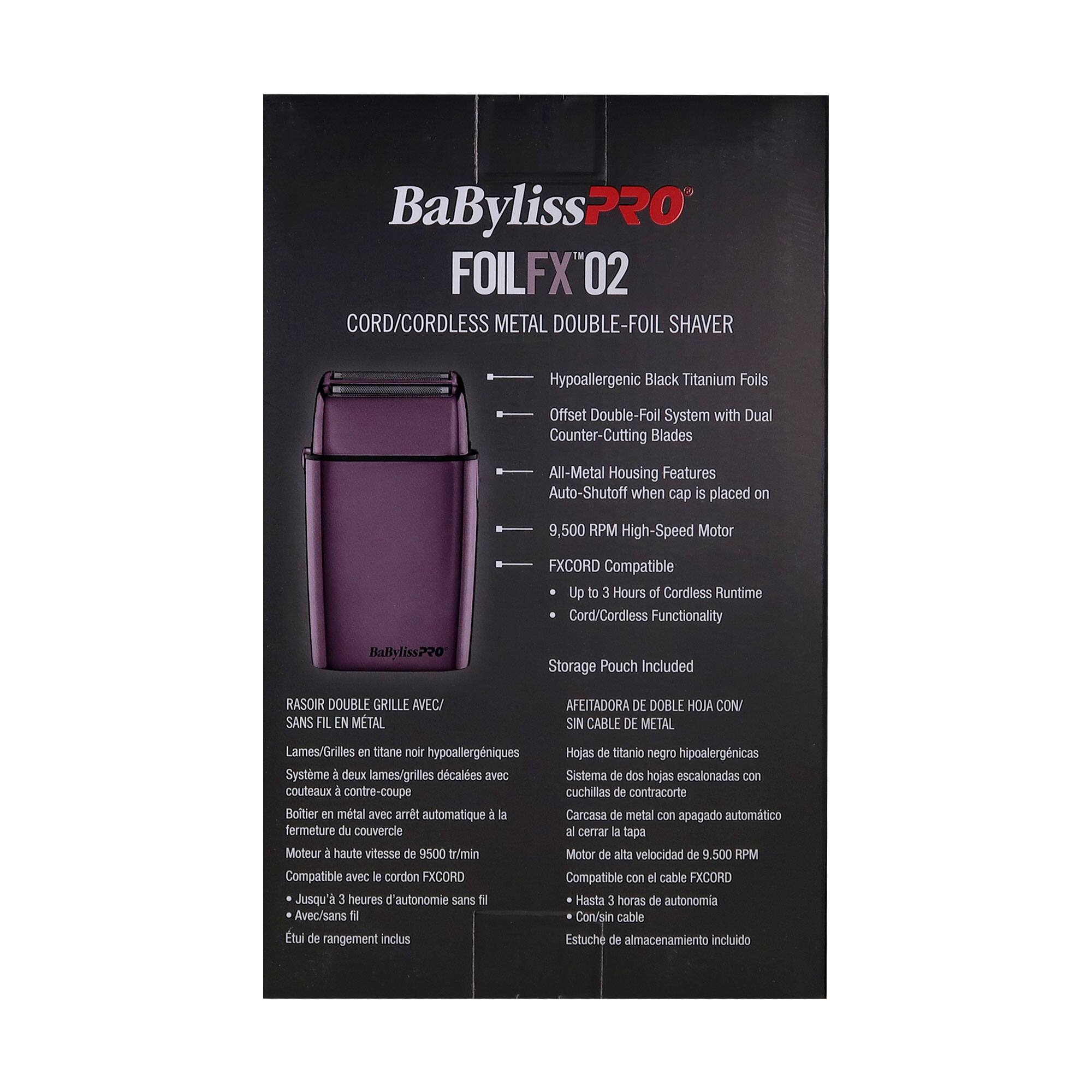BaByliss PRO  
FOILFX 02  
CORD/CORDLESS METAL DOUBLE-FOIL SHAVAR

- Hypoallergenic Black Titanium Foils
- Offset Double-Foil System with Dual Counter-Cutting Blades
- All-Metal Housing Features
- Auto-Shutoff when cap is placed on
- 9,500 RPM High-Speed Motor
- FXCORD Compatible
  - Up to 3 Hours of Cordless Runtime
  - Cord/Cordless Functionality
- Storage Pouch Included

RASOIR DOUBLE GRILLE AVEC/SANS FIL EN METAL  
Lames/Grilles en titane noir hypoallergéniques  
Système à deux lames/grilles décalées avec couteaux à contre-coupe  
Boîtier en métal avec arrêt automatique à la fermeture du couvercle  
Moteur à haute vitesse de 9500 tr/min  
Compatible avec le cordon FXCORD  
Jusqu'à 3 heures d'autonomie sans fil  
Avec/sans fil  
Étui de rangement inclus

AFEITADORA DE DOBLE HOJA CON/SIN CABLE DE METAL  
