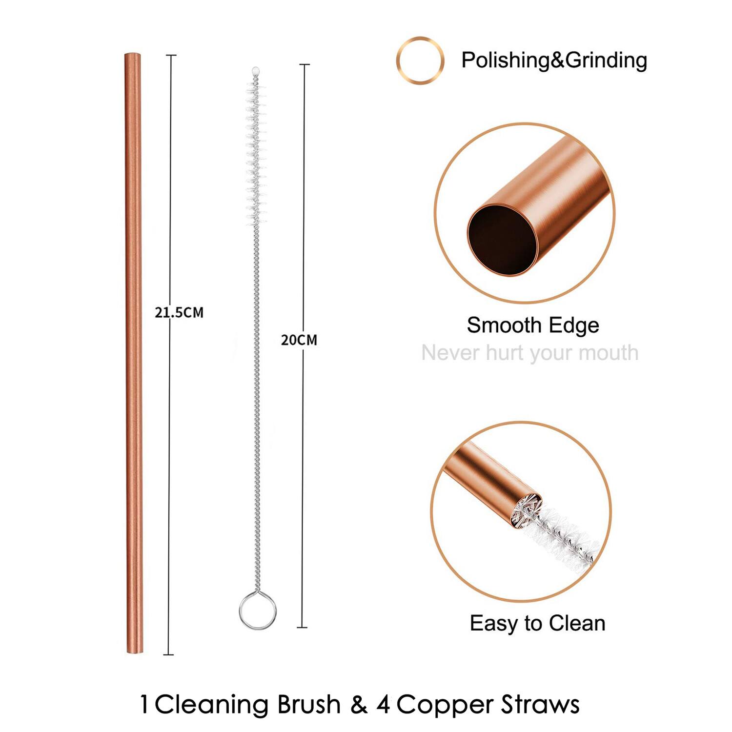 Polishing & Grinding  
21.5CM  
20CM  
Smooth Edge  
Never hurt your mouth  
Easy to Clean  
1 Cleaning Brush & 4 Copper Straws