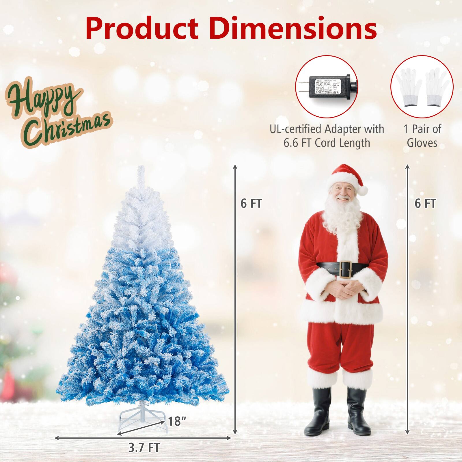 Product Dimensions

Happy Christmas

- UL-certified Adapter with 6.6 FT Cord Length
- 1 Pair of Gloves

- 3.7 FT (Tree Height)
- 18" (Tree Base)
- 6 FT (Tree Width)
- 6 FT (Gloves Length)