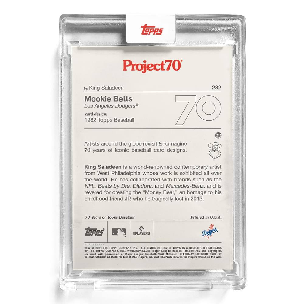 **Project70**  
by King Saladeen  

**Mookie Betts**  
Los Angeles Dodgers®  

**Card Design:**  
1982 Topps Baseball  

Artists around the globe revisit & reimagine 70 years of iconic baseball card designs.  

King Saladeen is a world-renowned contemporary artist from West Philadelphia whose work is exhibited all over the world. He has collaborated with brands such as the NFL, Beats by Dre, Diadora, and Mercedes-Benz, and is revered for creating the "Money Bear," an homage to his childhood friend JP, who he tragically lost in 2013.  

70 Years of Topps Baseball  

Printed in U.S.A.  

**Topps**  
**Dapens**  
**EPLAYERS**  

© 2021 THE TOPPS COMPANY INC. ALL RIGHTS RESERVED. TOPPS IS A REGISTERED TRADEMARK OF THE TOPPS COMPANY INC. WWW.TOPPS.COM  

Major League Baseball trademarks and copyrights are used with permission of Major League Baseball. Visit MLB.com. OFFICIALLY LICENSED PRODUCT OF MLB PLAYERS, INC. Visit MLBPLAYERS.COM. The Players Choice on this card.  

**Topps**  
**EPLAYERS