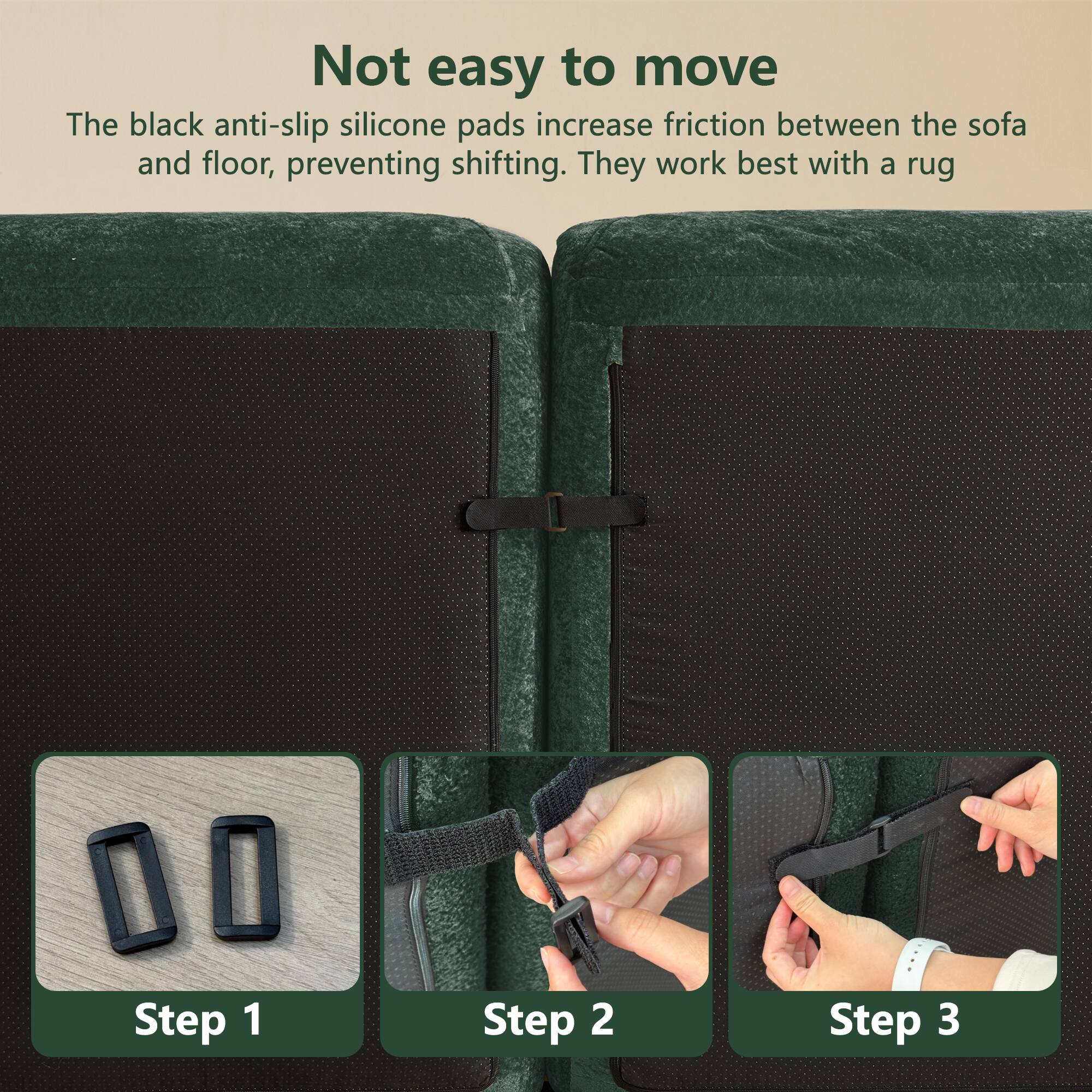 Not easy to move

The black anti-slip silicone pads increase friction between the sofa and floor, preventing shifting. They work best with a rug.

Step 1

Step 2

Step 3