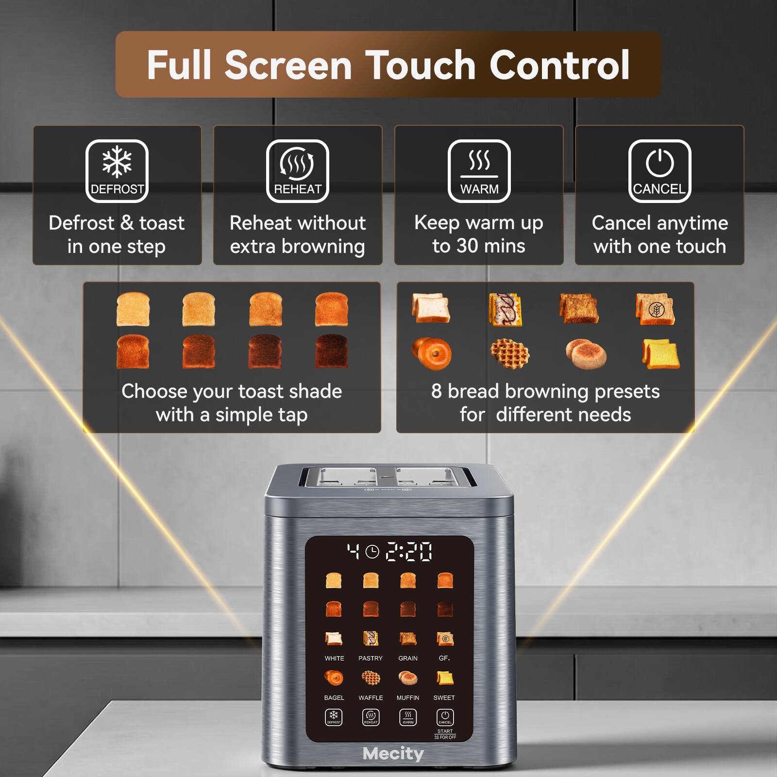Full Screen Touch Control

- DEFROST
  - Defrost & toast in one step

- REHEAT
  - Reheat without extra browning

- WARM
  - Keep warm up to 30 mins

- CANCEL
  - Cancel anytime with one touch

- Choose your toast shade with a simple tap

- 8 bread browning presets for different needs
  - WHITE
  - PASTRY
  - GRAIN
  - GF.
  - BAGEL
  - WAFFLE
  - MUFFIN
  - SWEET

- SEARCH
- STARE
- SHIPPY
- Mecity