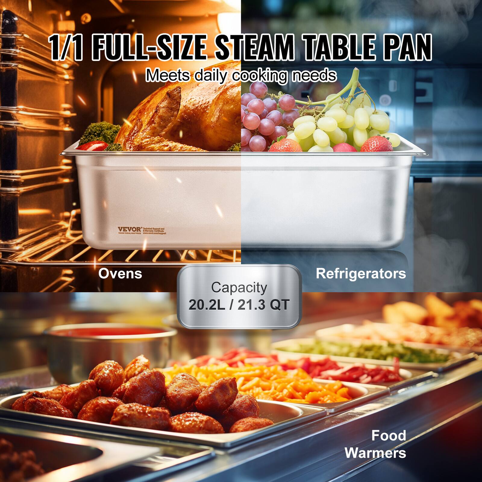 1/1 FULL-SIZE STEAM TABLE PAN  
Meets daily cooking needs  

Capacity  
20.2L / 21.3 QT  

Ovens  
Refrigerators  
Food Warmers