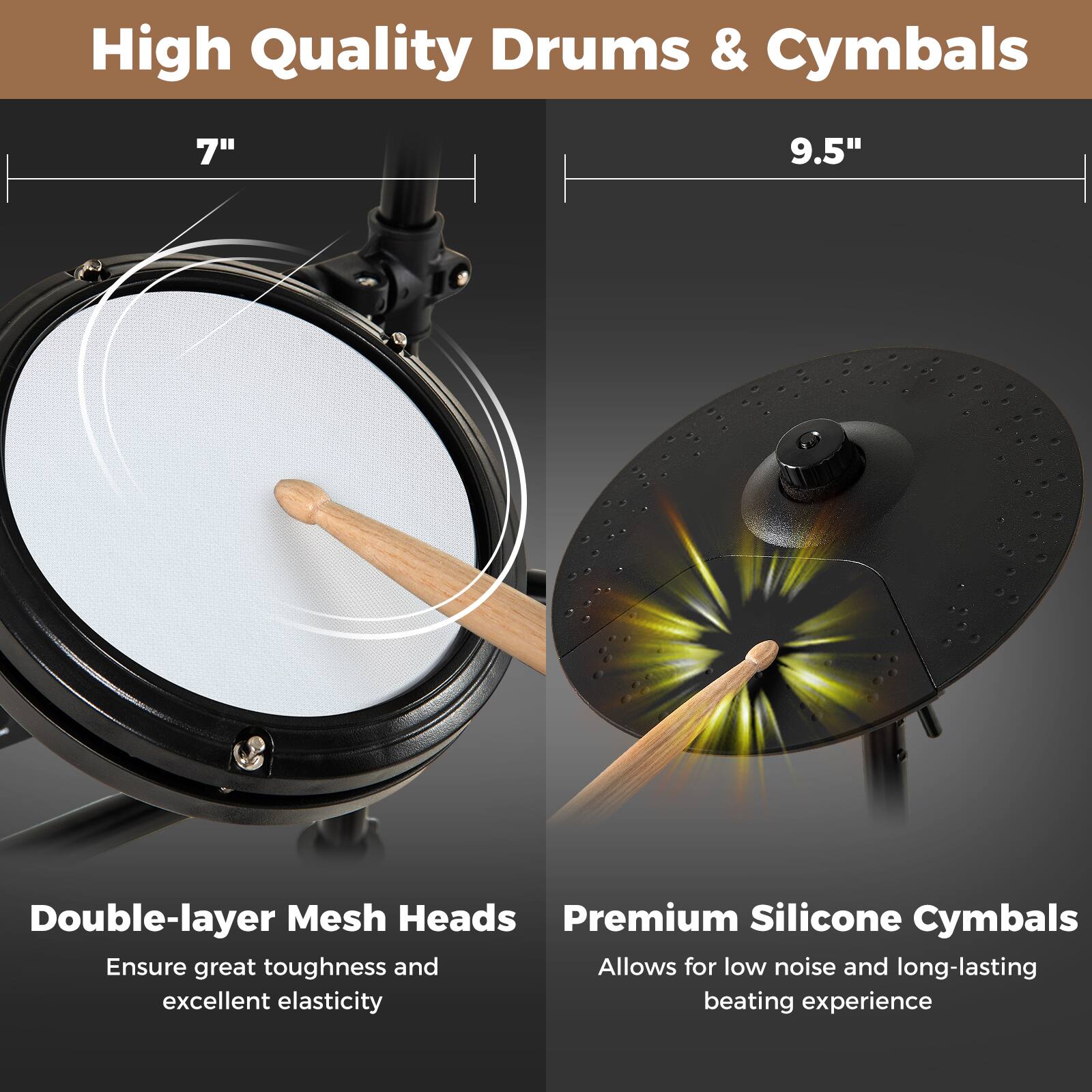 High Quality Drums & Cymbals

7" 9.5"

Double-layer Mesh Heads
Ensure great toughness and excellent elasticity

Premium Silicone Cymbals
Allows for low noise and long-lasting beating experience