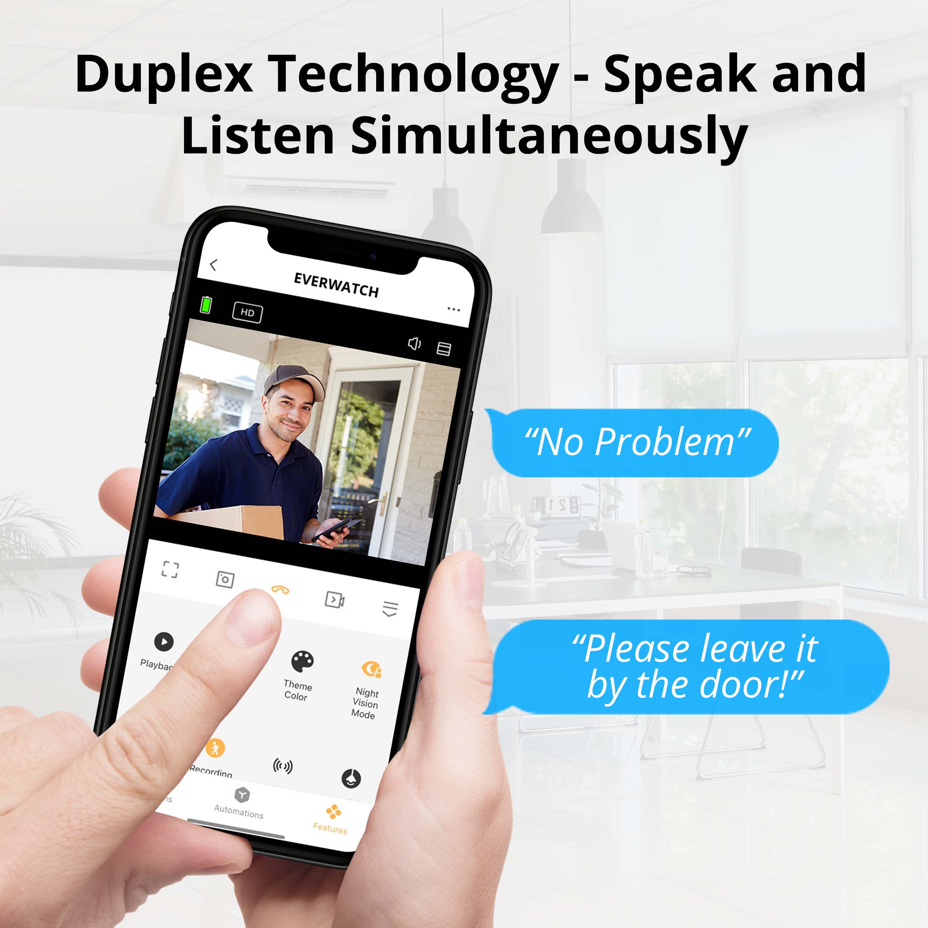 Duplex Technology - Speak and Listen Simultaneously

EVERWATCH

"No Problem"

"Please leave it by the door!"

Playbar

Theme Color

Night Vision Mode

Recordings

Automations

Features