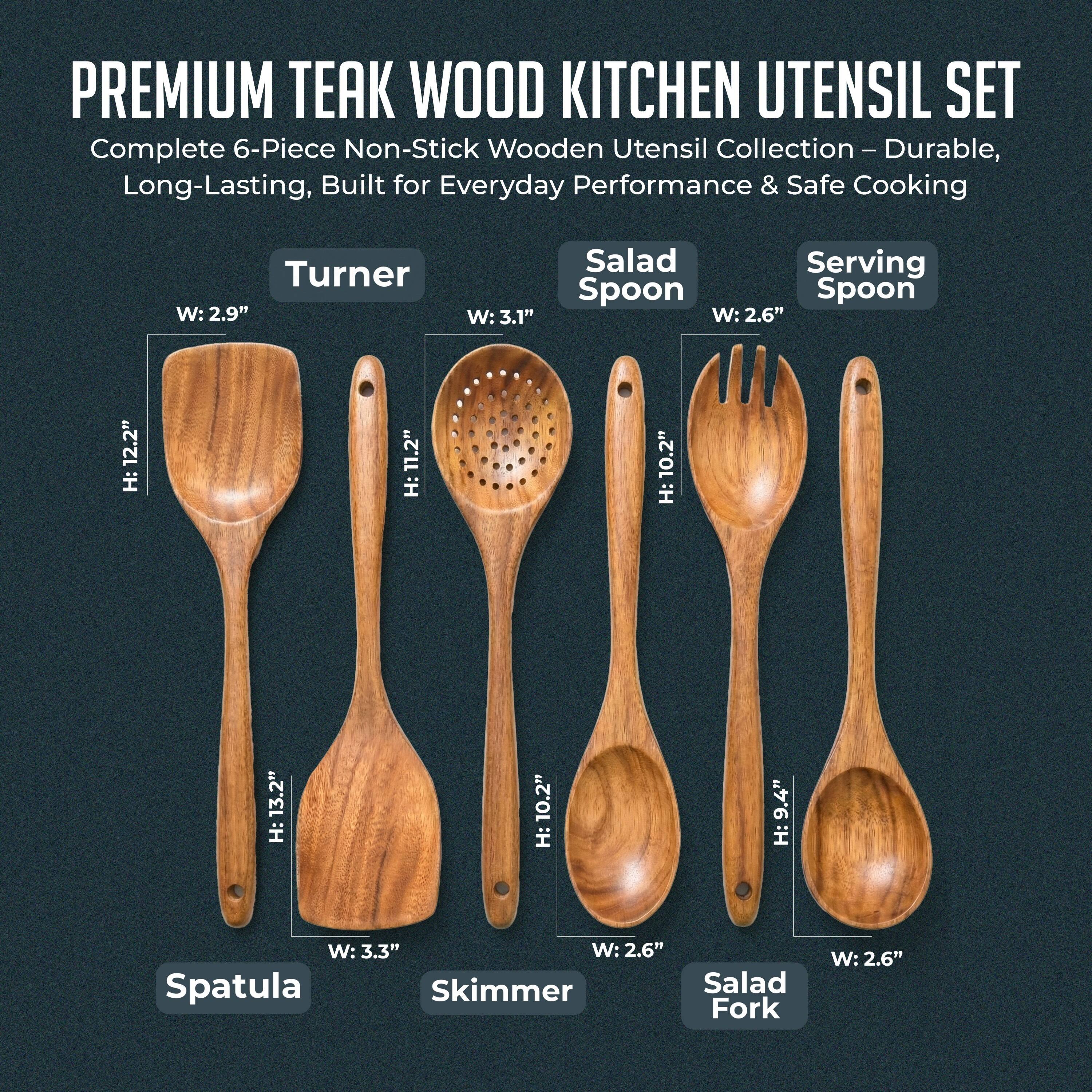 PREMIUM TEAK WOOD KITCHEN UTENSIL SET  
Complete 6-Piece Non-Stick Wooden Utensil Collection - Durable, Long-Lasting, Built for Everyday Performance & Safe Cooking  

- Turner: W: 2.9", H: 12.2"  
- Salad Spoon: W: 3.1", H: 11.2"  
- Serving Spoon: W: 2.6", H: 10.2"  
- Spatula: W: 3.3", H: 13.2"  
- Skimmer: W: 2.6", H: 9.4"  
- Salad Fork: W: 2.6", H: 10.2"