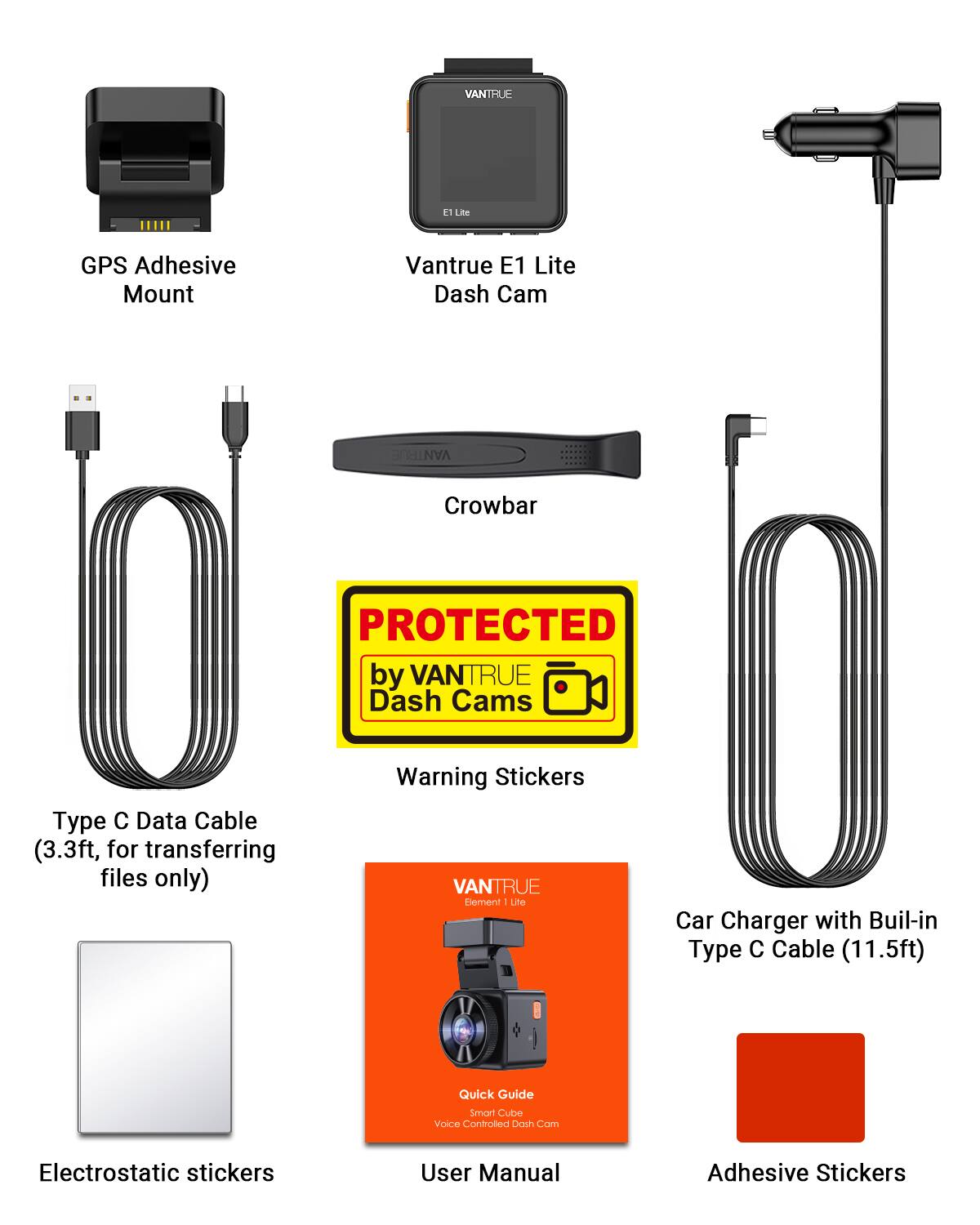 VANTRUE E1 Lite GPS Adhesive Mount  
VANTRUE E1 Lite Dash Cam  
VANTELL Crowbar  
PROTECTED by VANTRUE (3.3ft, Type C Data Cable for transferring files only)  
Cable Dash Warning Stickers  
VANTRUE Stickers  
Element: Lite Car Charger with Built-in Type C Cable (11.5ft)  
Quick Guide Smart Cube Voice Controlled Dash Cam  
Electrostatic Stickers  
User Manual  
Adhesive Stickers