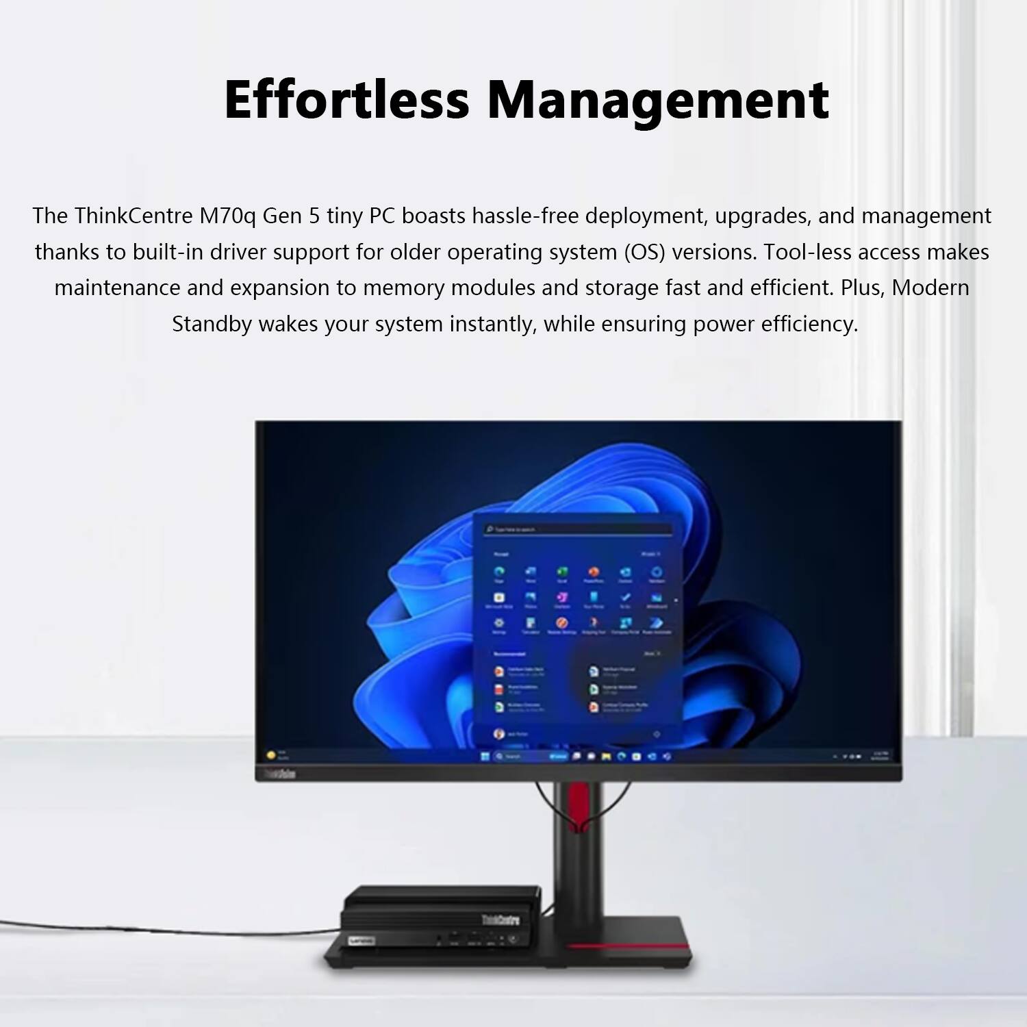 Effortless Management

The ThinkCentre M70q Gen 5 tiny PC boasts hassle-free deployment, upgrades, and management thanks to built-in driver support for older operating system (OS) versions. Tool-less access makes maintenance and expansion to memory modules and storage fast and efficient. Plus, Modern Standby wakes your system instantly, while ensuring power efficiency.