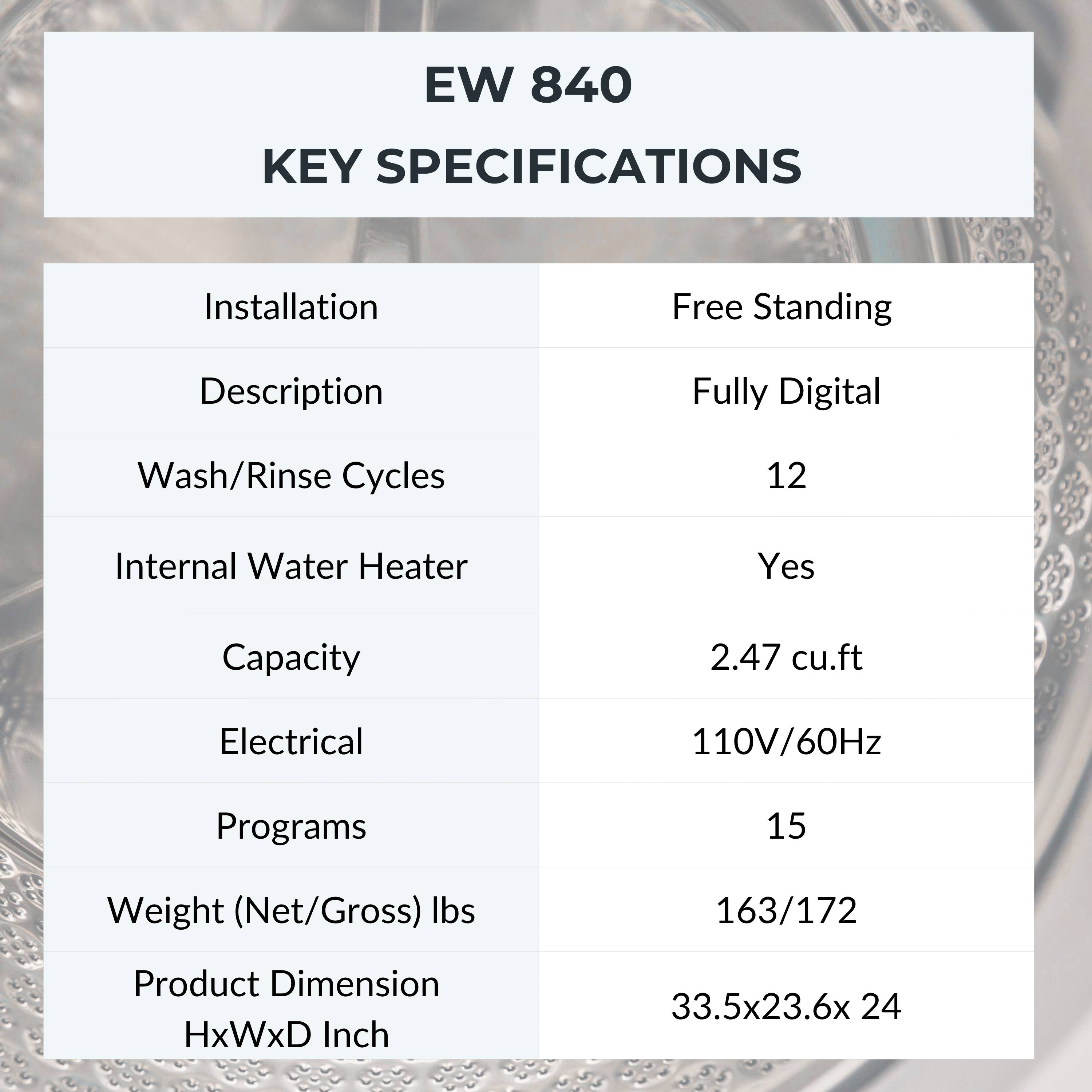 EW 840  
KEY SPECIFICATIONS

- Installation: Free Standing
- Description: Fully Digital
- Wash/Rinse Cycles: 12
- Internal Water Heater: Yes
- Capacity: 2.47 cu.ft
- Electrical: 110V/60Hz
- Programs: 15
- Weight (Net/Gross) lbs: 163/172
- Product Dimension HxWxD Inch: 33.5x23.6x24
