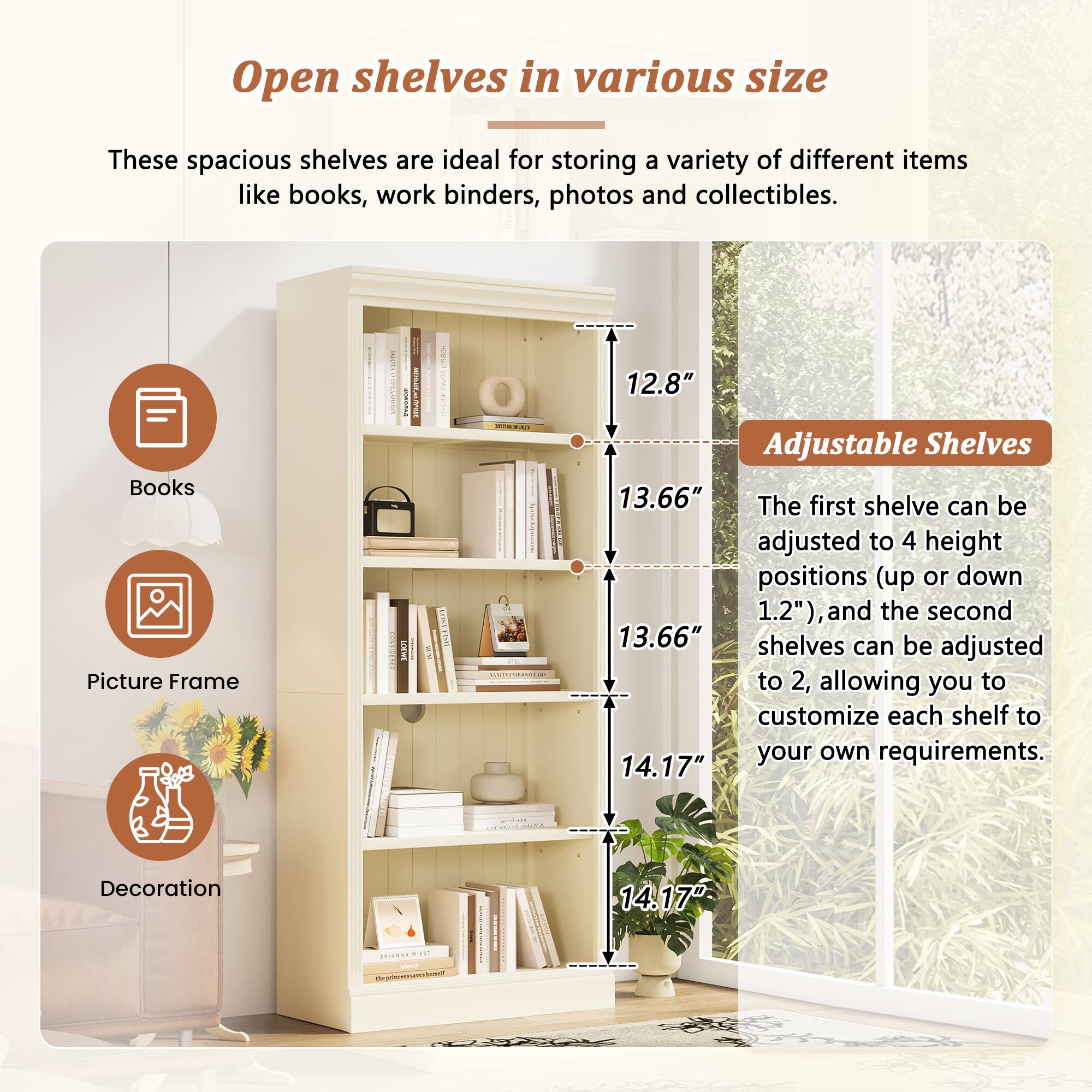 Open shelves in various size

These spacious shelves are ideal for storing a variety of different items like books, work binders, photos and collectibles.

Books  
Picture Frame  
Decoration  

Adjustable Shelves

The first shelf can be adjusted to 4 height positions (up or down 1.2"), and the second shelves can be adjusted to 2, allowing you to customize each shelf to your own requirements.

12.8"  
13.66"  
13.66"  
14.17"