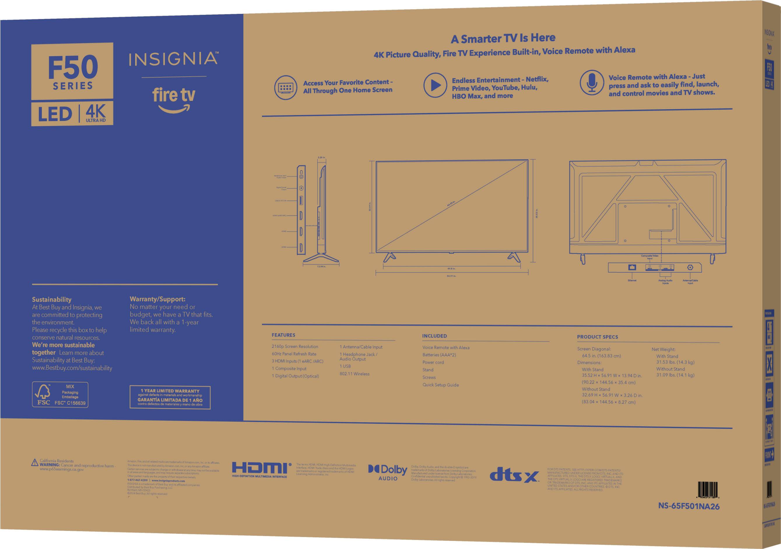Insignia F50 Series fire tv LED 4K ATRA A Smarter TV Is Here Built-in, Voice Remote with Alexa 4K Picture Quality, Fire TV Experience Voice Remote with Alexa Just Favorite Content Endless Entertainment- Netflix, Access Your ask easily find, launch, YouTube, Hulu, press and All One Home Screen Prime Video, Through and control movies and TV shows. HBO x, and more NOU Ie Sustainability Warranty/Support: Best Buy and Insignia, No matter your need committed protecting budget, have TV that fits the environment We back all with -year Please recycle this box help limited warranty COTEUNVE natural resources We more sustainable together Learn more about Sustainablity desd Buy. [www.Bestbuy.com/sustainability](http://www.Bestbuy.com/sustainability) TEAR LIMITED MASRANTY Bubecna -  Embag GARANTIA LIMITADA ANO FSC SC C134830  FEATURES 11800 Screen hesciation hatact ut BAC C Composte mput Digital Cuput ptic Armanna/a input teadphone Addaa pu Wesless NCLUDED Vicre Samota Alo.s Bulteries (AAA"2) Pow