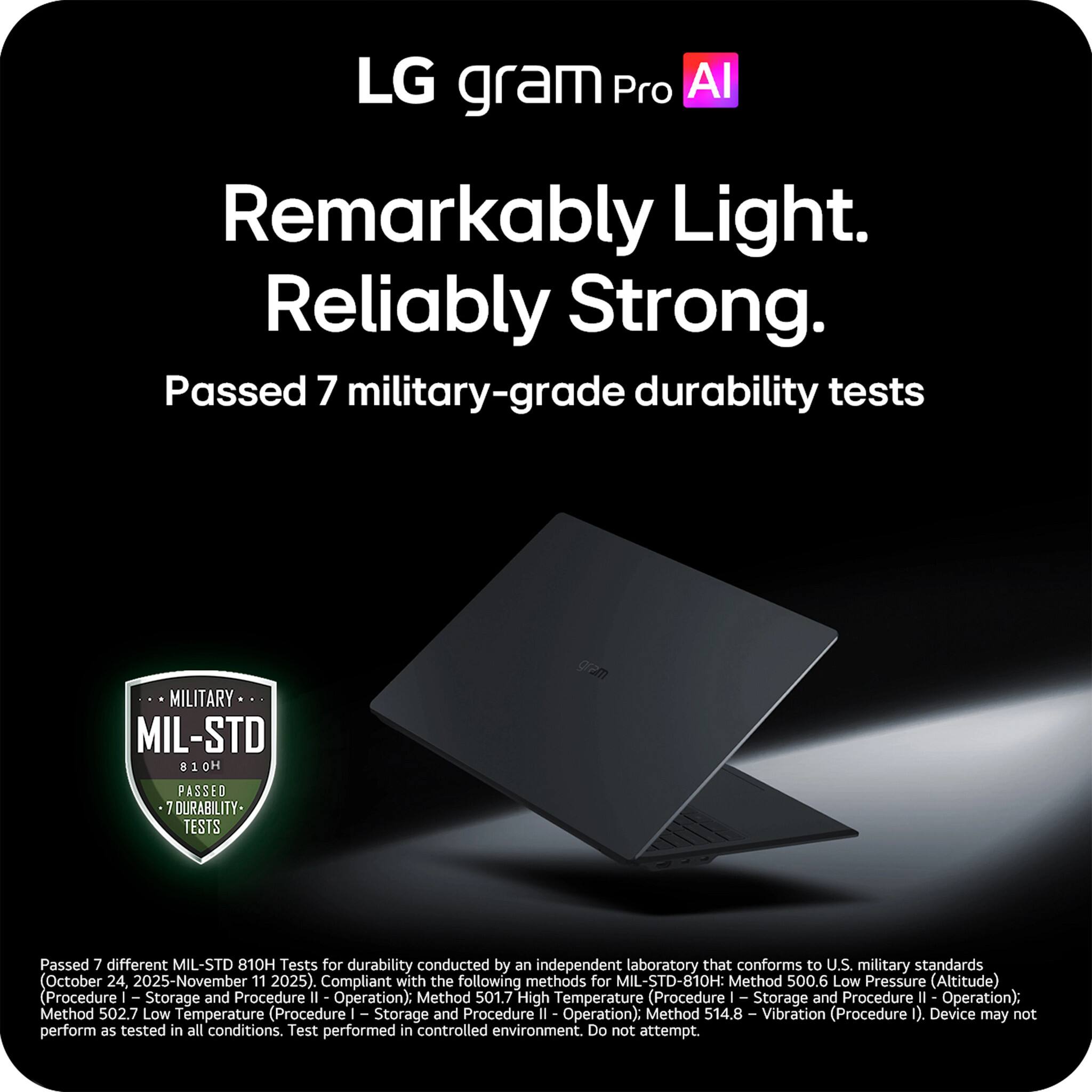 LG gram Pro AI

Remarkably Light. Reliably Strong.

Passed 7 military-grade durability tests

MILITARY
MIL-STD 810H
PASSED 7 DURABILITY TESTS

Passed 7 different MIL-STD 810H Tests for durability conducted by an independent laboratory that conforms to U.S. military standards (October 24, 2025-November 11, 2025). Compliant with the following methods for MIL-STD-810H:
- Method 500.6 Low Pressure (Altitude) (Procedure I Storage and Procedure II Operation)
- Method 501.7 High Temperature (Procedure I Storage and Procedure II Operation)
- Method 502.7 Low Temperature (Procedure I Storage and Procedure II Operation)
- Method 514.8 I Vibration (Procedure I)

Device may not perform as tested in all conditions. Test performed in controlled environment. Do not attempt.