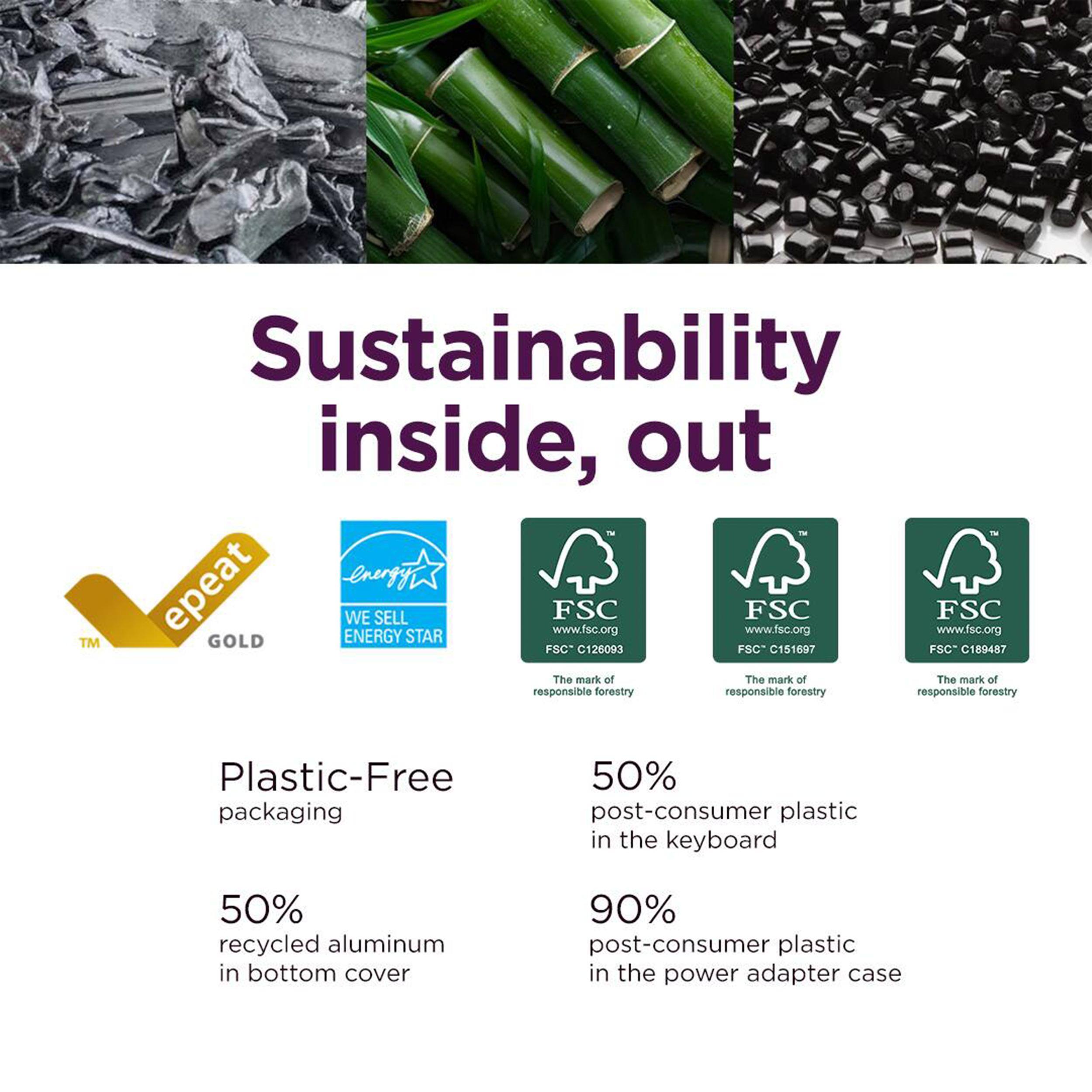 Sustainability inside, out

Plastic-Free packaging

50% recycled aluminum in bottom cover

50% post-consumer plastic in the keyboard

90% post-consumer plastic in the power adapter case

epeat GOLD

WE SELL ENERGY STAR

FSC www.fsc.org FSC-G126093

FSC www.fsc.org FSC-G151697

FSC www.fsc.org FSC-G189487

The mark of responsible forestry