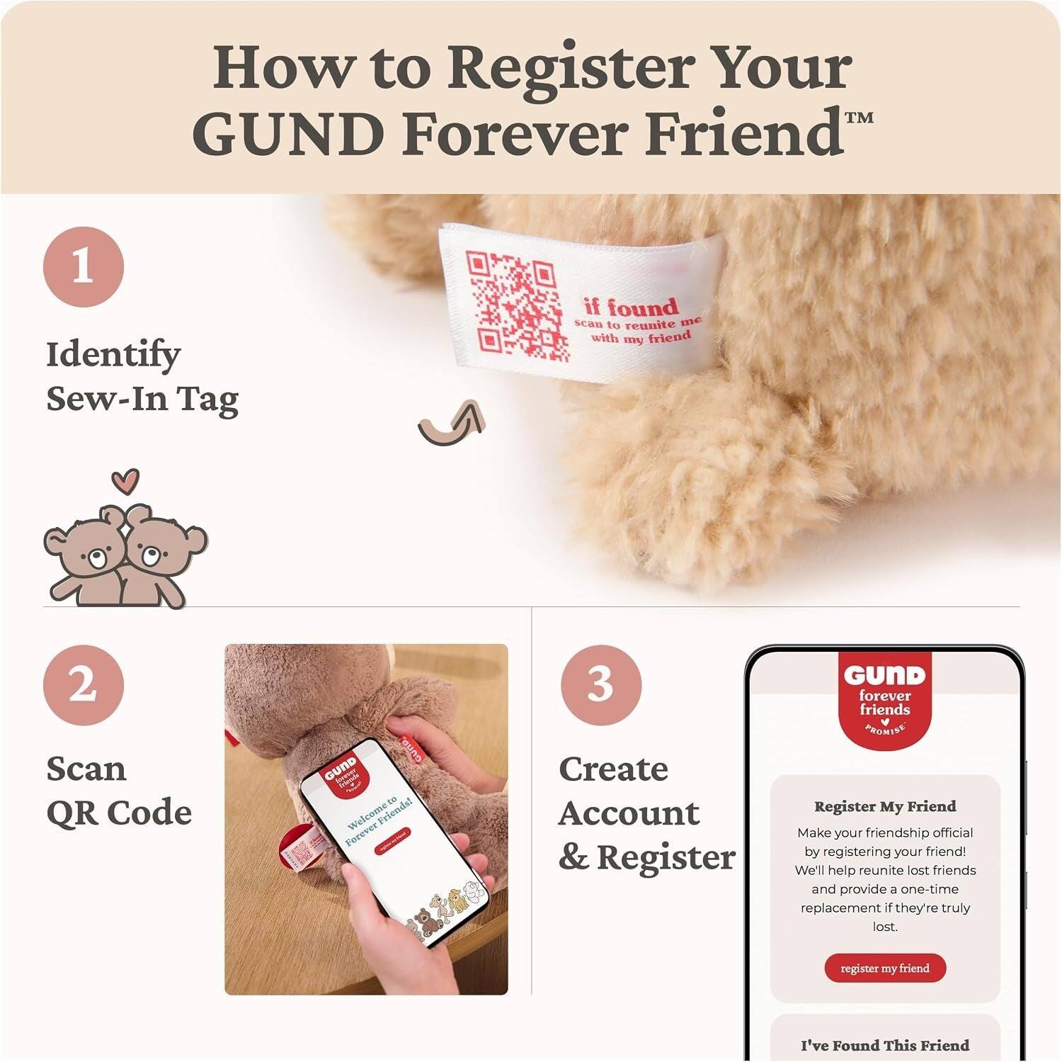 How to Register Your GUND Forever Friend

1. Identify Sew-In Tag
   - if found scan to reunite me with my friend

2. Scan QR Code
   - GUND GUND Friends Welcome to Friends! Forever

3. GUND forever friends PRO ISE Create Register My Friend Account
   - Make your friendship official & by registering your friend! Register We'll help reunite lost friends and provide a one-time replacement if they're truly lost.
   - register my friend
   - I've Found This Friend