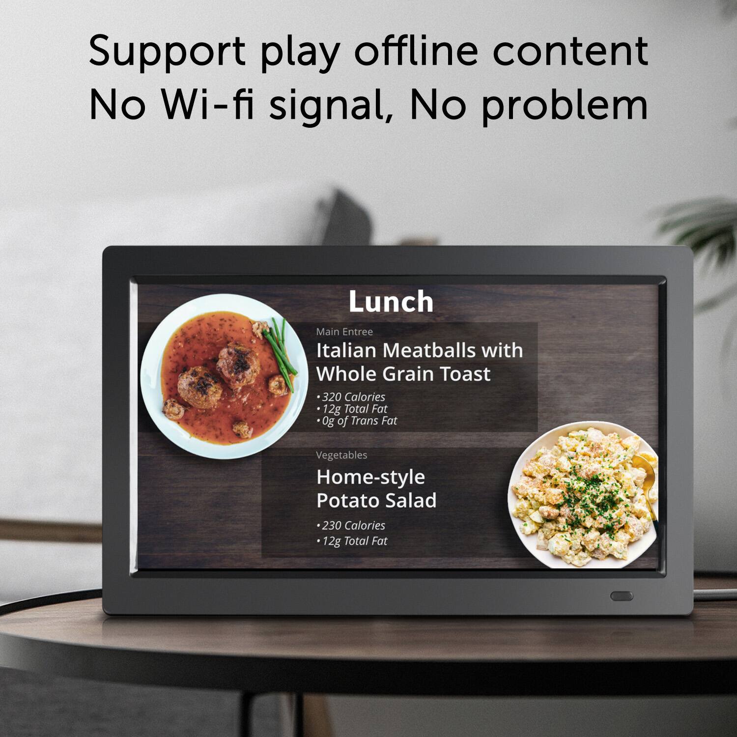 Support play offline content, No Wi-fi signal, No problem

Lunch
Main Entree
Italian Meatballs with Whole Grain Toast
320 Calories
12g Total Fat
0g of Trans Fat
Vegetables

Home-style Potato Salad
230 Calories
12g Total Fat