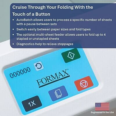 Cruise Through Your Folding With the Touch of a Button

AutoBatch allows users to process a specific number of sheets with a pause between sets

Switch easily between paper sizes and fold types

The optional multi-sheet feeder allows users to fold up to 4 stapled or unstapled sheets

Diagnostics help to relieve stoppages

000000 FORMAX 1X

Engineered in the USA