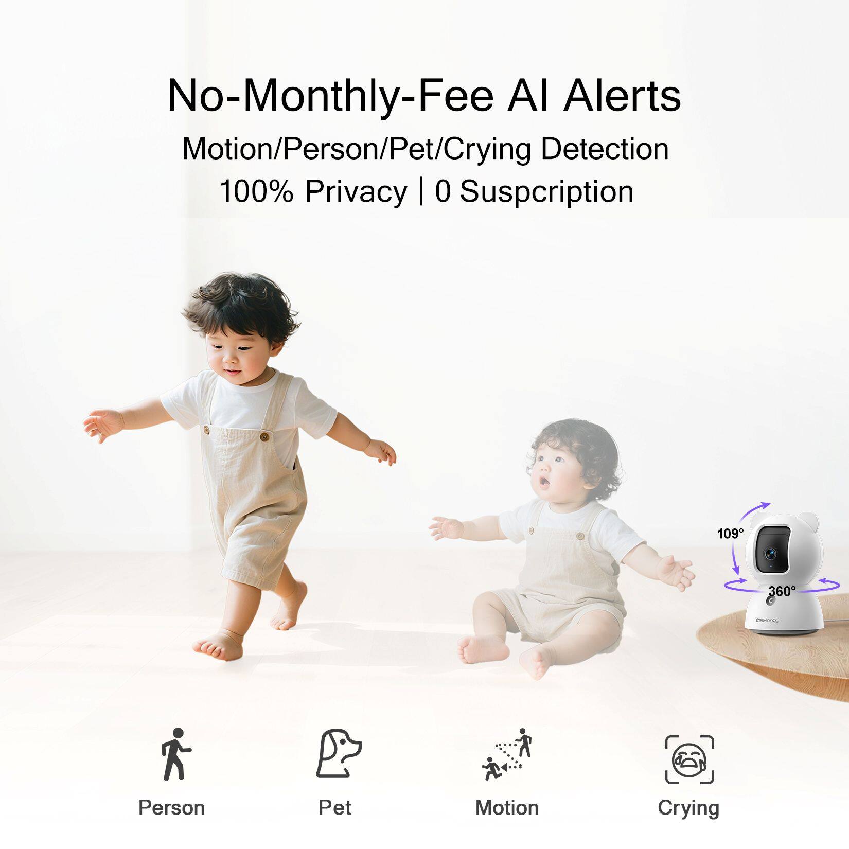 No-Monthly-Fee AI Alerts  
Motion/Person/Pet/Crying Detection  
100% Privacy | 0 Subscription  

Person  
Pet  
Motion  
Crying  

109°  
360°