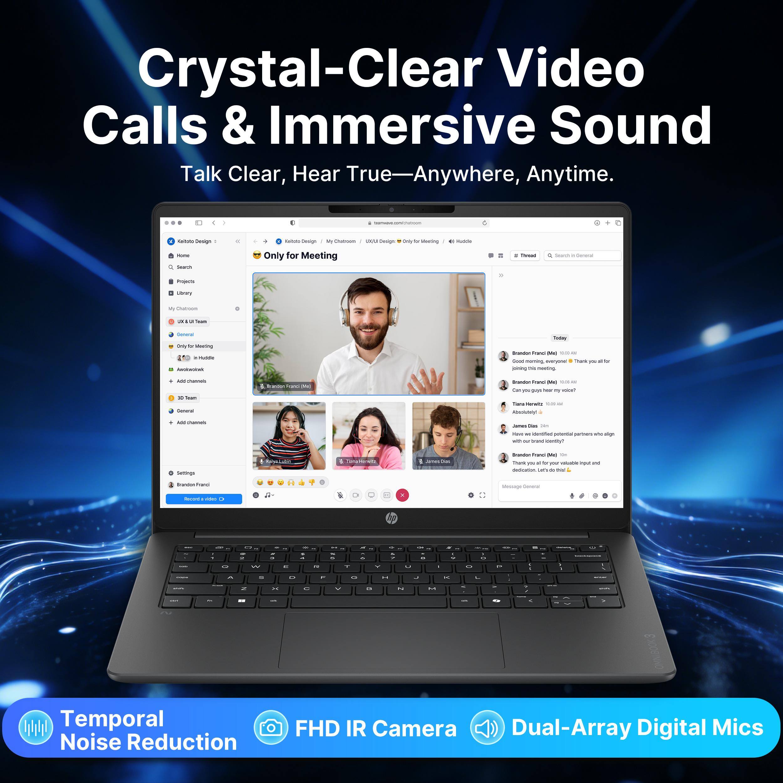 Crystal-Clear Video Calls & Immersive Sound  
Talk Clear, Hear True—Anywhere, Anytime.

Communium  
Calories Design:  
Design  
Chatroom au Design  
Only for Meeting  
Hudda  
- Search  
Only for Meeting  
"Thread  
0 Search 1 General  
Projects  
Ubery  
My Chat oon  
Team  
Central Only for Meeting in - Amountal  
Today Brandon Hano Md - a Good morning, everyone : Thank you joining THE meeting.  
for  
- channels 20 Team General  
Brandon Rand Md  
Brandon fond [44c] 10:00 LA Can you guys hear PV voice? Tell HawiQ 0.0 UV Absolutely  
Add channels  
Des 14m Hevt or identified potential partners and sign with our brand cently?  
Settings  
Toma  
Brandon Frand (4kg Km Thank I'M k or your valuable input and dedication Cars de No  
Brandon Franci Recond uldes  
I  
Message General  
Y  
8  
7 .  
-  
- 6  
- 5  
a A  
17  
ago 8  
x -  
.  
-  
"  
-  
-  
-  
-  
-  
-